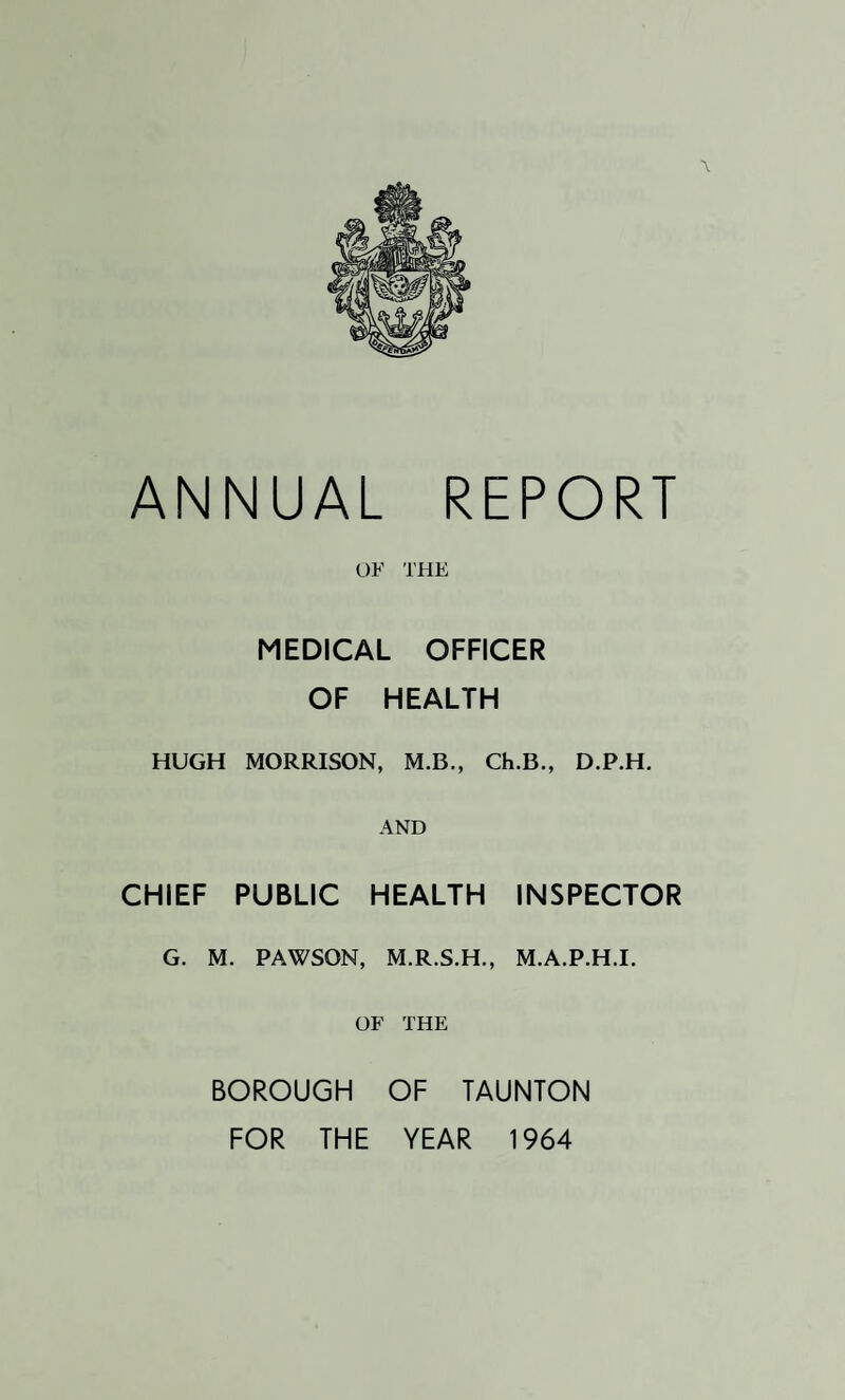 ANNUAL REPORT OF THE MEDICAL OFFICER OF HEALTH HUGH MORRISON, M.B., Ch.B., D.P.H. AND CHIEF PUBLIC HEALTH INSPECTOR G. M. PAWSQN, M.R.S.H., M.A.P.H.I. OF THE BOROUGH OF TAUNTON FOR THE YEAR 1964