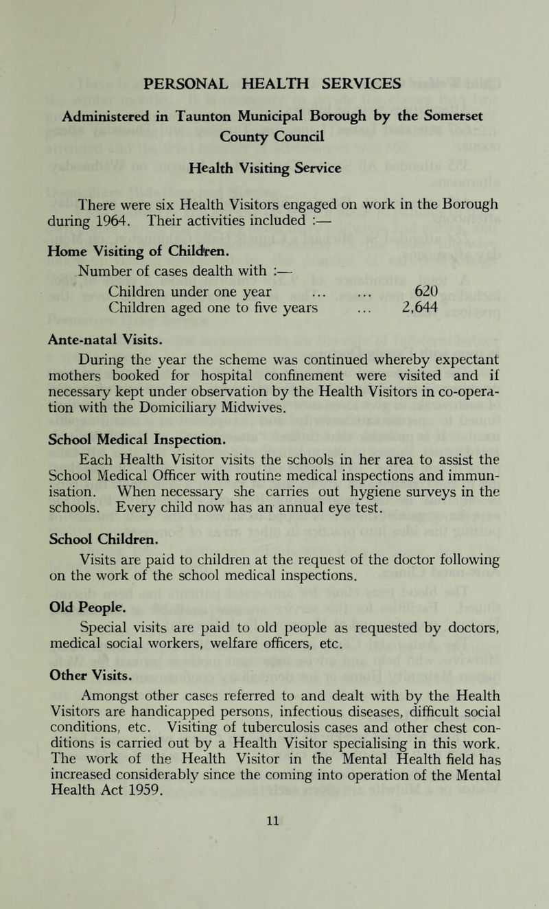 PERSONAL HEALTH SERVICES Administered in Taunton Municipal Borough by the Somerset County Council Health Visiting Service There were six Health Visitors engaged on work in the Borough during 1964. Their activities included :— Home Visiting of Children. Number of cases dealth with :— Children under one year ... ... 620 Children aged one to five years ... 2,644 Ante-natal Visits. During the year the scheme was continued whereby expectant mothers booked for hospital confinement were visited and if necessary kept under observation by the Health Visitors in co-opera¬ tion with the Domiciliary Midwives. School Medical Inspection. Each Health Visitor visits the schools in her area to assist the School Medical Officer with routine medical inspections and immun¬ isation. When necessaiy she carries out hygiene surveys in the schools. Every child now has an annual eye test. School Children. Visits are paid to children at the request of the doctor following on the work of the school medical inspections. Old People. Special visits are paid to old people as requested by doctors, medical social workers, welfare officers, etc. Other Visits. Amongst other cases referred to and dealt with by the Health Visitors are handicapped persons, infectious diseases, difficult social conditions, etc. Visiting of tuberculosis cases and other chest con¬ ditions is carried out by a Health Visitor specialising in this work. The work of the Health Visitor in the Mental Health field has increased considerably since the coming into operation of the Mental Health Act 1959.