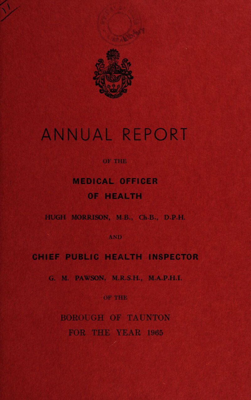 OF THE MEDICAL OFFICER ' > OF HEALTH HUGH MORRISON, M B., Ch.B., D.P.H. AND CHIEF PUBLIC HEALTH INSPECTOR G. M. PAWSON, M.R.S.H., M.A.P.H.I. OF THE BOROUGH OF TAUNTON