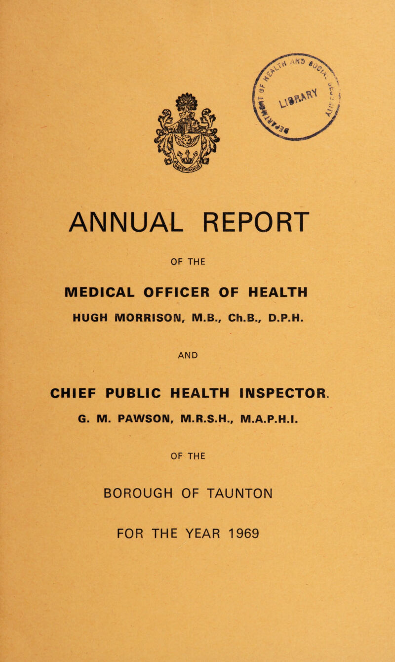 OF THE MEDICAL OFFICER OF HEALTH HUGH MORRISON, M.B., Ch.B., D.P.H. AND CHIEF PUBLIC HEALTH INSPECTOR. G. M. PAWSON, M.R.S.H., M.A.P.H.I. V OF THE BOROUGH OF TAUNTON