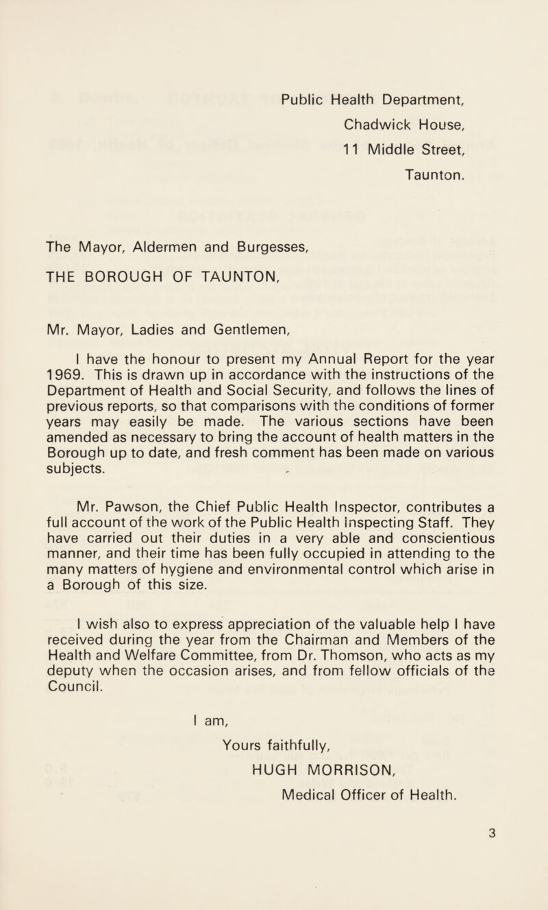 Public Health Department, Chadwick House, 11 Middle Street, Taunton. The Mayor, Aldermen and Burgesses, THE BOROUGH OF TAUNTON, Mr. Mayor, Ladies and Gentlemen, I have the honour to present my Annual Report for the year 1969. This is drawn up in accordance with the instructions of the Department of Health and Social Security, and follows the lines of previous reports, so that comparisons with the conditions of former years may easily be made. The various sections have been amended as necessary to bring the account of health matters in the Borough up to date, and fresh comment has been made on various subjects. Mr. Pawson, the Chief Public Health Inspector, contributes a full account of the work of the Public Health inspecting Staff. They have carried out their duties in a very able and conscientious manner, and their time has been fully occupied in attending to the many matters of hygiene and environmental control which arise in a Borough of this size. I wish also to express appreciation of the valuable help I have received during the year from the Chairman and Members of the Health and Welfare Committee, from Dr. Thomson, who acts as my deputy when the occasion arises, and from fellow officials of the Council. I am. Yours faithfully, HUGH MORRISON, Medical Officer of Health.