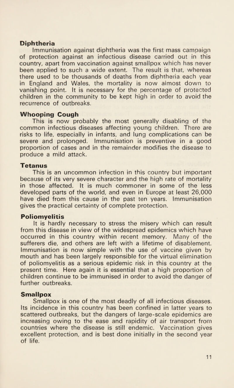 Diphtheria Immunisation against diphtheria was the first mass campaign of protection against an infectious disease carried out in this country, apart from vaccination against smallpox which has never been applied to such a wide extent. The result is that, whereas there used to be thousands of deaths from diphtheria each year in England and Wales, the mortality is now almost down to vanishing point. It is necessary for the percentage of protected children in the community to be kept high in order to avoid the recurrence of outbreaks. Whooping Cough This is now probably the most generally disabling of the common infectious diseases affecting young children. There are risks to life, especially in infants, and lung complications can be severe and prolonged. Immunisation is preventive in a good proportion of cases and in the remainder modifies the disease to produce a mild attack. Tetanus This is an uncommon infection in this country but important because of its very severe character and the high rate of mortality in those affected. It is much commoner in some of the less developed parts of the world, and even in Europe at least 26,000 have died from this cause in the past ten years. Immunisation gives the practical certainty of complete protection. Poliomyelitis It is hardly necessary to stress the misery which can result from this disease in view of the widespread epidemics which have occurred in this country within recent memory. Many of the sufferers die, and others are left with a lifetime of disablement. Immunisation is now simple with the use of vaccine given by mouth and has been largely responsible for the virtual elimination of poliomyelitis as a serious epidemic risk in this country at the present time. Here again it is essential that a high proportion of children continue to be immunised in order to avoid the danger of further outbreaks. Smallpox Smallpox is one of the most deadly of all infectious diseases. Its incidence in this country has been confined in latter years to scattered outbreaks, but the dangers of large-scale epidemics are increasing owing to the ease and rapidity of air transport from countries where the disease is still endemic. Vaccination gives excellent protection, and is best done initially in the second year of life.