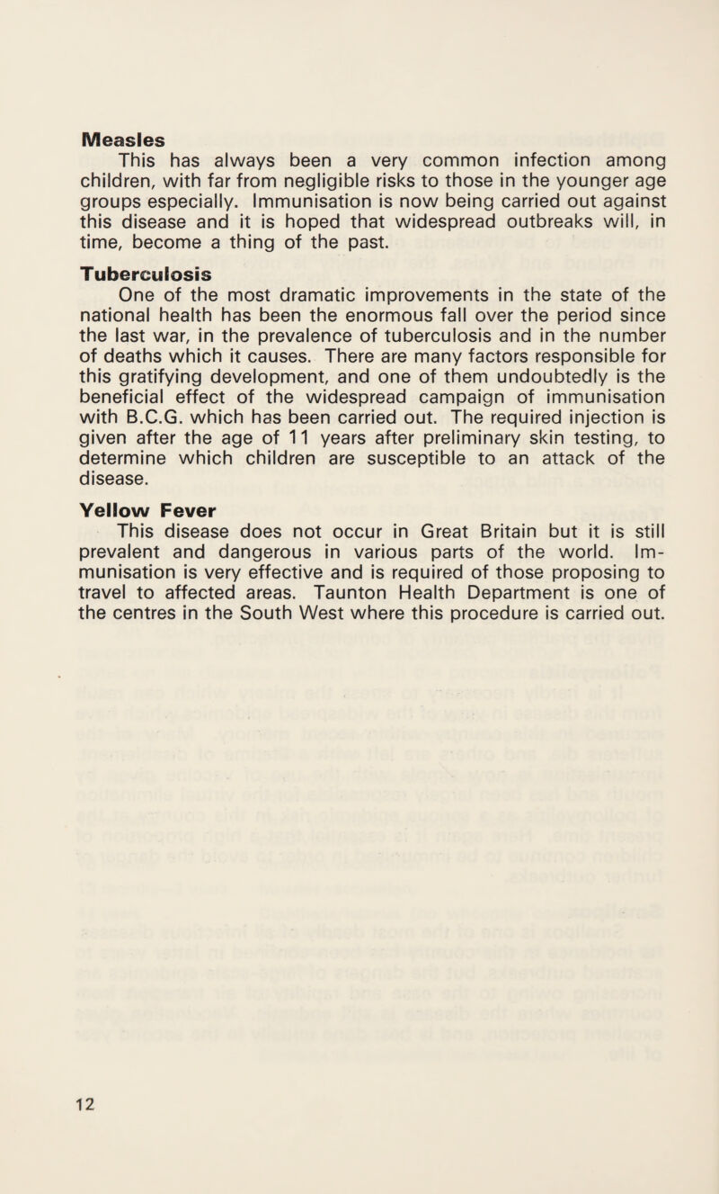 Measles This has always been a very common infection among children, with far from negligible risks to those in the younger age groups especially. Immunisation is now being carried out against this disease and it is hoped that widespread outbreaks will, in time, become a thing of the past. Tuberculosis One of the most dramatic improvements in the state of the national health has been the enormous fall over the period since the last war, in the prevalence of tuberculosis and in the number of deaths which it causes. There are many factors responsible for this gratifying development, and one of them undoubtedly is the beneficial effect of the widespread campaign of immunisation with B.C.G. which has been carried out. The required injection is given after the age of 11 years after preliminary skin testing, to determine which children are susceptible to an attack of the disease. Yellow Fever This disease does not occur in Great Britain but it is still prevalent and dangerous in various parts of the world. Im¬ munisation is very effective and is required of those proposing to travel to affected areas. Taunton Health Department is one of the centres in the South West where this procedure is carried out.