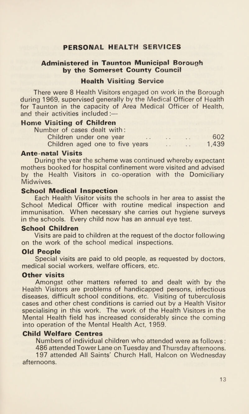 PERSONAL HEALTH SERVICES Administered in Taunton Municipal Borough by the Somerset County Council Health Visiting Service There were 8 Health Visitors engaged on work in the Borough during 1969, supervised generally by the Medical Officer of Health for Taunton in the capacity of Area Medical Officer of Health, and their activities included :— Home Visiting of Children Number of cases dealt with: Children under one year .. .. .. 602 Children aged one to five years .. .. 1,439 Ante-natai Visits During the year the scheme was continued whereby expectant mothers booked for hospital confinement were visited and advised by the Health Visitors in co-operation with the Domiciliary Midwives. School Medical Inspection Each Health Visitor visits the schools in her area to assist the School Medical Officer with routine medical inspection and immunisation. When necessary she carries out hygiene surveys in the schools. Every child now has an annual eye test. School Children Visits are paid to children at the request of the doctor following on the work of the school medical inspections. Old People Special visits are paid to old people, as requested by doctors, medical social workers, welfare officers, etc. Other visits Amongst other matters referred to and dealt with by the Health Visitors are problems of handicapped persons, infectious diseases, difficult school conditions, etc. Visiting of tuberculosis cases and other chest conditions is carried out by a Health Visitor specialising in this work. The work of the Health Visitors in the Mental Health field has increased considerably since the coming into operation of the Mental Health Act, 1959. Child Welfare Centres Numbers of individual children who attended were as follows: 486 attended Tower Lane on Tuesday and Thursday afternoons. 197 attended All Saints' Church Hall, Halcon on Wednesday afternoons.