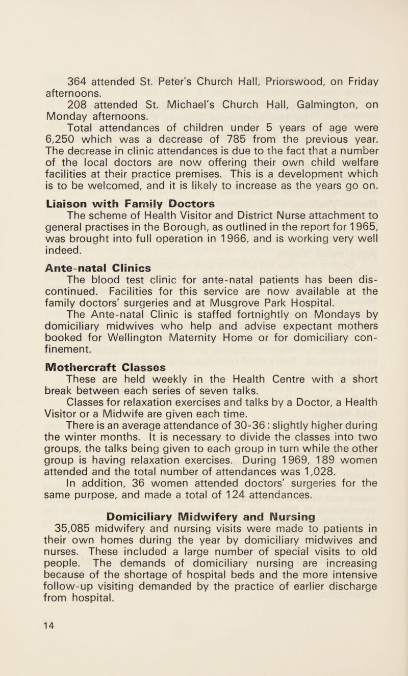 364 attended St. Peter's Church Hall, Priorswood, on Friday afternoons. 208 attended St. Michael's Church Hall, Galmington, on Monday afternoons. Total attendances of children under 5 years of age were 6,250 which was a decrease of 785 from the previous year. The decrease in clinic attendances is due to the fact that a number of the local doctors are now offering their own child welfare facilities at their practice premises. This is a development which is to be welcomed, and it is likely to increase as the years go on. Liaison with Family Doctors The scheme of Health Visitor and District Nurse attachment to general practises in the Borough, as outlined in the report for 1965, was brought into full operation in 1966, and is working very well indeed. Ante natal Clinics The blood test clinic for ante-natal patients has been dis¬ continued. Facilities for this service are now available at the family doctors' surgeries and at Musgrove Park Hospital. The Ante-natal Clinic is staffed fortnightly on Mondays by domiciliary midwives who help and advise expectant mothers booked for Wellington Maternity Home or for domiciliary con¬ finement. EViothercraft Classes These are held weekly in the Health Centre with a short break between each series of seven talks. Classes for relaxation exercises and talks by a Doctor, a Health Visitor or a Midwife are given each time. There is an average attendance of 30-36 : slightly higher during the winter months. It is necessary to divide the classes into two groups, the talks being given to each group in turn while the other group is having relaxation exercises. During 1969, 189 women attended and the total number of attendances was 1,028. In addition, 36 women attended doctors' surgeries for the same purpose, and made a total of 124 attendances. Domiciliary EVlidwifery and Cursing 35,085 midwifery and nursing visits were made to patients in their own homes during the year by domiciliary midwives and nurses. These included a large number of special visits to old people. The demands of domiciliary nursing are increasing because of the shortage of hospital beds and the more intensive follow-up visiting demanded by the practice of earlier discharge from hospital.