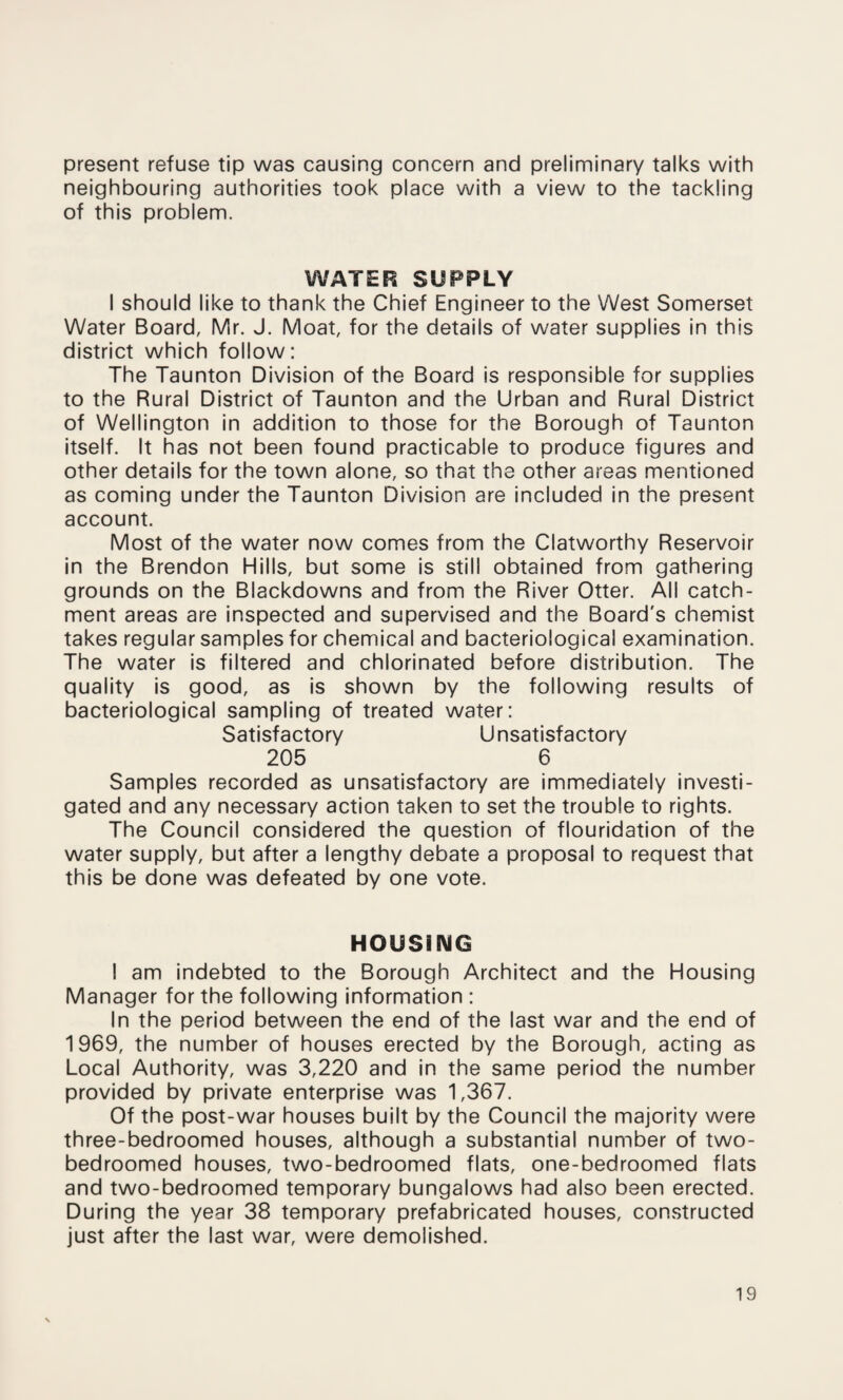 present refuse tip was causing concern and preliminary talks with neighbouring authorities took place with a view to the tackling of this problem. WATER SUPPLY I should like to thank the Chief Engineer to the West Somerset Water Board, Mr. J. Moat, for the details of water supplies in this district which follow: The Taunton Division of the Board is responsible for supplies to the Rural District of Taunton and the Urban and Rural District of Wellington in addition to those for the Borough of Taunton itself. It has not been found practicable to produce figures and other details for the town alone, so that the other areas mentioned as coming under the Taunton Division are included in the present account. Most of the water now comes from the Clatworthy Reservoir in the Brendon Hills, but some is still obtained from gathering grounds on the Blackdowns and from the River Otter. All catch¬ ment areas are inspected and supervised and the Board's chemist takes regular samples for chemical and bacteriological examination. The water is filtered and chlorinated before distribution. The quality is good, as is shown by the following results of bacteriological sampling of treated water: Satisfactory Unsatisfactory 205 6 Samples recorded as unsatisfactory are immediately investi¬ gated and any necessary action taken to set the trouble to rights. The Council considered the question of flouridation of the water supply, but after a lengthy debate a proposal to request that this be done was defeated by one vote. HOUSING I am indebted to the Borough Architect and the Housing Manager for the following information : In the period between the end of the last war and the end of 1969, the number of houses erected by the Borough, acting as Local Authority, was 3,220 and in the same period the number provided by private enterprise was 1,367. Of the post-war houses built by the Council the majority were three-bedroomed houses, although a substantial number of two- bedroomed houses, two-bedroomed flats, one-bedroomed flats and two-bedroomed temporary bungalows had also been erected. During the year 38 temporary prefabricated houses, constructed just after the last war, were demolished.