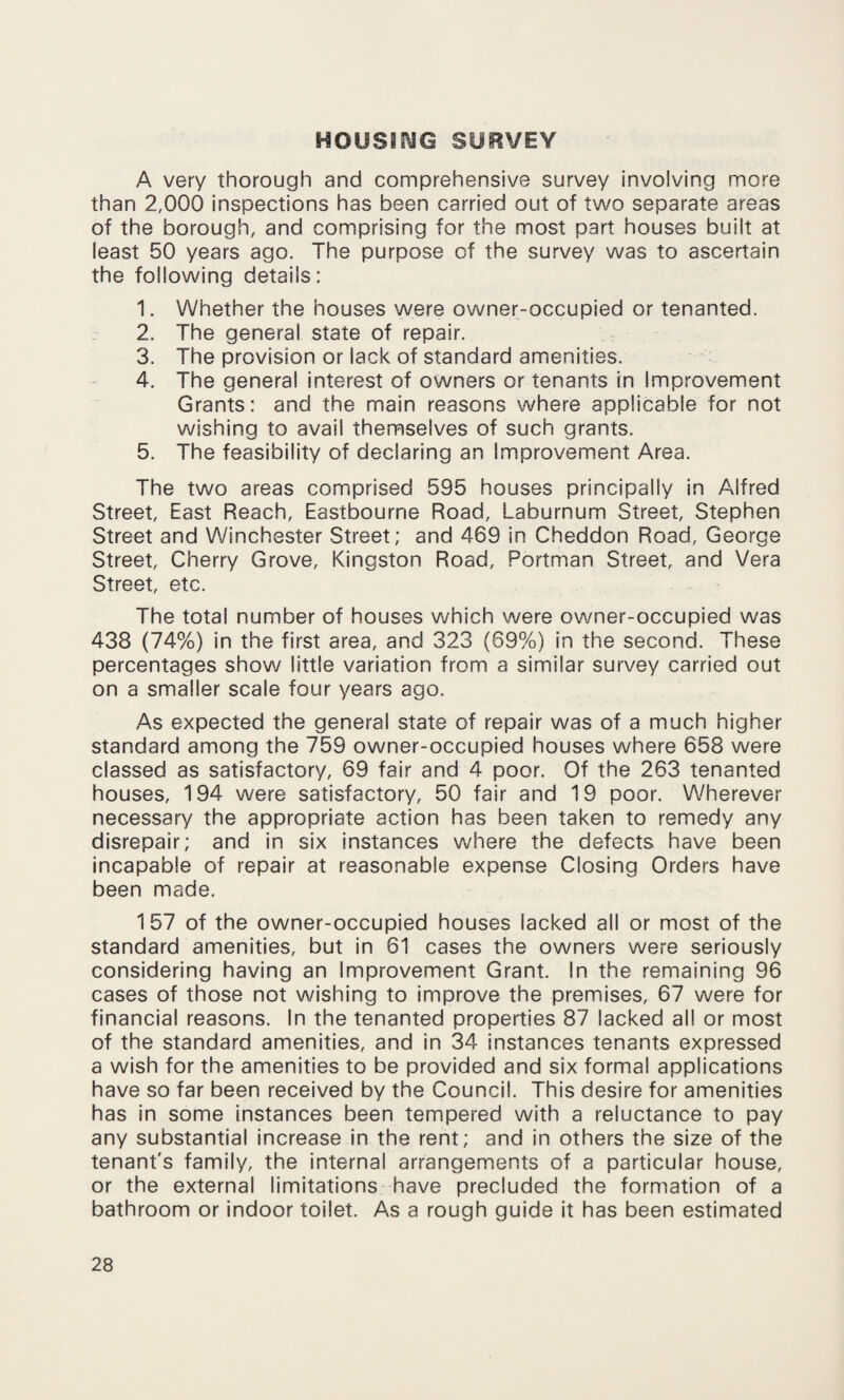 HOUSING SURVEY A very thorough and comprehensive survey involving more than 2,000 inspections has been carried out of two separate areas of the borough, and comprising for the most part houses built at least 50 years ago. The purpose of the survey was to ascertain the following details: 1. Whether the houses were owner-occupied or tenanted. 2. The general state of repair. 3. The provision or lack of standard amenities. 4. The general interest of owners or tenants in Improvement Grants: and the main reasons where applicable for not wishing to avail themselves of such grants. 5. The feasibility of declaring an Improvement Area. The two areas comprised 595 houses principally in Alfred Street, East Reach, Eastbourne Road, Laburnum Street, Stephen Street and Winchester Street; and 469 in Cheddon Road, George Street, Cherry Grove, Kingston Road, Portman Street, and Vera Street, etc. The total number of houses which were owner-occupied was 438 (74%) in the first area, and 323 (69%) in the second. These percentages show little variation from a similar survey carried out on a smaller scale four years ago. As expected the general state of repair was of a much higher standard among the 759 owner-occupied houses where 658 were classed as satisfactory, 69 fair and 4 poor. Of the 263 tenanted houses, 194 were satisfactory, 50 fair and 19 poor. Wherever necessary the appropriate action has been taken to remedy any disrepair; and in six instances where the defects have been incapable of repair at reasonable expense Closing Orders have been made. 157 of the owner-occupied houses lacked all or most of the standard amenities, but in 61 cases the owners were seriously considering having an Improvement Grant. In the remaining 96 cases of those not wishing to improve the premises, 67 were for financial reasons. In the tenanted properties 87 lacked all or most of the standard amenities, and in 34 instances tenants expressed a wish for the amenities to be provided and six formal applications have so far been received by the Council. This desire for amenities has in some instances been tempered with a reluctance to pay any substantial increase in the rent; and in others the size of the tenant's family, the internal arrangements of a particular house, or the external limitations have precluded the formation of a bathroom or indoor toilet. As a rough guide it has been estimated