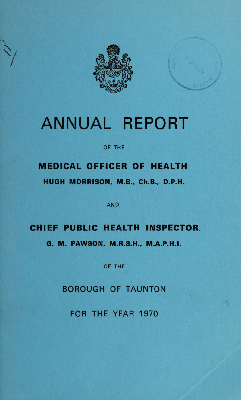 OF THE MEDICAL OFFICER OF HEALTH HUGH MORRISON, M.B., Ch.B., D.P.H. AND CHIEF PUBLIC HEALTH INSPECTOR. G. M. PAWSON, M.R.S.H., M.A.P.H.I. OF THE BOROUGH OF TAUNTON FOR THE YEAR 1970 i