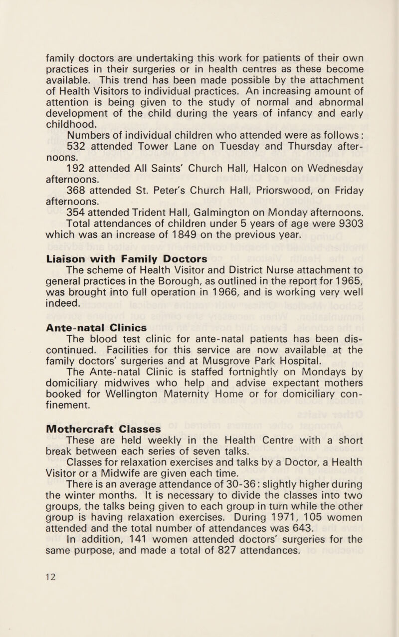 family doctors are undertaking this work for patients of their own practices in their surgeries or in health centres as these become available. This trend has been made possible by the attachment of Health Visitors to individual practices. An increasing amount of attention is being given to the study of normal and abnormal development of the child during the years of infancy and early childhood. Numbers of individual children who attended were as follows: 532 attended Tower Lane on Tuesday and Thursday after¬ noons. 192 attended All Saints' Church Hall, Halcon on Wednesday afternoons. 368 attended St. Peter's Church Hall, Priorswood, on Friday afternoons. 354 attended Trident Hall, Galmington on Monday afternoons. Total attendances of children under 5 years of age were 9303 which was an increase of 1849 on the previous year. Liaison with Family Doctors The scheme of Health Visitor and District Nurse attachment to general practices in the Borough, as outlined in the report for 1965, was brought into full operation in 1966, and is working very well indeed. Ante-natal Clinics The blood test clinic for ante-natal patients has been dis¬ continued. Facilities for this service are now available at the family doctors' surgeries and at Musgrove Park Hospital. The Ante-natal Clinic is staffed fortnightly on Mondays by domiciliary midwives who help and advise expectant mothers booked for Wellington Maternity Home or for domiciliary con¬ finement. Mothercraft Classes These are held weekly in the Health Centre with a short break between each series of seven talks. Classes for relaxation exercises and talks by a Doctor, a Health Visitor or a Midwife are given each time. There is an average attendance of 30-36: slightly higher during the winter months. It is necessary to divide the classes into two groups, the talks being given to each group in turn while the other group is having relaxation exercises. During 1971, 105 women attended and the total number of attendances was 643. In addition, 141 women attended doctors' surgeries for the same purpose, and made a total of 827 attendances.