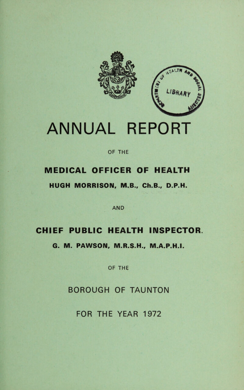 OF THE MEDICAL OFFICER OF HEALTH HUGH MORRISON, M.B., Ch.B., D.P.H. ■ i. 'W : e.' . ■ U v'« AND CHIEF PUBLIC HEALTH INSPECTOR. G. M. PAWSON, M.R.S.H., M.A.P.H.I. OF THE BOROUGH OF TAUNTON