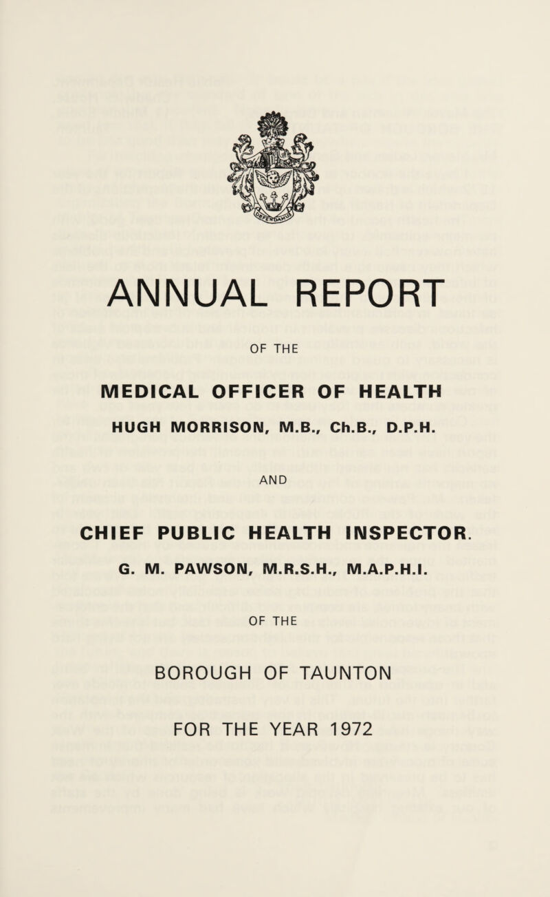 OF THE MEDICAL OFFICER OF HEALTH HUGH MORRISOIM, M.B., Ch.B., D.P.H. AND CHIEF PUBLIC HEALTH INSPECTOR. G. M. PAWSOIM, M.R.S.H., M.A.P.H.I. OF THE BOROUGH OF TAUNTON