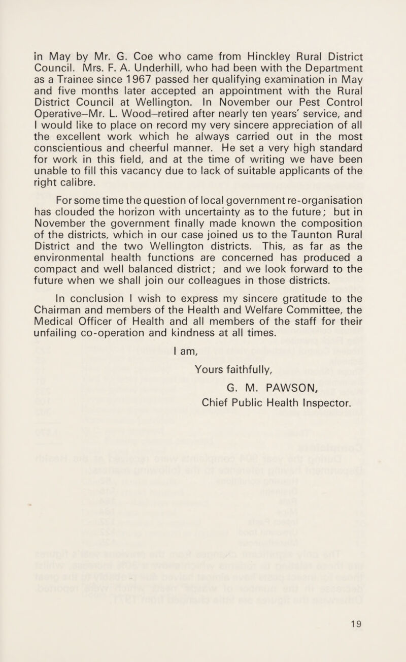 in May by Mr. G. Coe who came from Hinckley Rural District Council. Mrs. F. A. Underhill, who had been with the Department as a Trainee since 1967 passed her qualifying examination in May and five months later accepted an appointment with the Rural District Council at Wellington. In November our Pest Control Operative-Mr. L. Wood-retired after nearly ten years' service, and I would like to place on record my very sincere appreciation of all the excellent work which he always carried out in the most conscientious and cheerful manner. He set a very high standard for work in this field, and at the time of writing we have been unable to fill this vacancy due to lack of suitable applicants of the right calibre. For some time the question of local government re-organisation has clouded the horizon with uncertainty as to the future; but in November the government finally made known the composition of the districts, which in our case joined us to the Taunton Rural District and the two Wellington districts. This, as far as the environmental health functions are concerned has produced a compact and well balanced district; and we look forward to the future when we shall join our colleagues in those districts. In conclusion I wish to express my sincere gratitude to the Chairman and members of the Health and Welfare Committee, the Medical Officer of Health and all members of the staff for their unfailing co-operation and kindness at all times. I am. Yours faithfully, G. M. PAWSON, Chief Public Health Inspector.