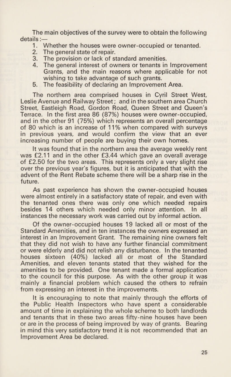 The main objectives of the survey were to obtain the following details:— 1. Whether the houses were owner-occupied or tenanted. 2. The general state of repair. 3. The provision or lack of standard amenities. 4. The general interest of owners or tenants in Improvement Grants, and the main reasons where applicable for not wishing to take advantage of such grants. 5. The feasibility of declaring an Improvement Area. The northern area comprised houses in Cyril Street West, Leslie Avenue and Railway Street; and in the southern area Church Street, Eastleigh Road, Gordon Road, Queen Street and Queen's Terrace. In the first area 86 (87%) houses were owner-occupied, and in the other 91 (75%) which represents an overall percentage of 80 which is an increase of 11% when compared with surveys in previous years, and would confirm the view that an ever increasing number of people are buying their own homes. It was found that in the northern area the average weekly rent was £2.11 and in the other £3.44 which gave an overall average of £2.50 for the two areas. This represents only a very slight rise over the previous year's figures, but it is anticipated that with the advent of the Rent Rebate scheme there will be a sharp rise in the future. As past experience has shown the owner-occupied houses were almost entirely in a satisfactory state of repair, and even with the tenanted ones there was only one which needed repairs besides 14 others which needed only minor attention. In all instances the necessary work was carried out by informal action. Of the owner-occupied houses 19 lacked all or most of the Standard Amenities, and in ten instances the owners expressed an interest in an Improvement Grant. The remaining nine owners felt that they did not wish to have any further financial commitment or were elderly and did not relish any disturbance. In the tenanted houses sixteen (40%) lacked all or most of the Standard Amenities, and eleven tenants stated that they wished for the amenities to be provided. One tenant made a formal application to the council for this purpose. As with the other group it was mainly a financial problem which caused the others to refrain from expressing an interest in the improvements. It is encouraging to note that mainly through the efforts of the Public Health Inspectors who have spent a considerable amount of time in explaining the whole scheme to both landlords and tenants that in these two areas fifty-nine houses have been or are in the process of being improved by way of grants. Bearing in mind this very satisfactory trend it is not recommended that an Improvement Area be declared.