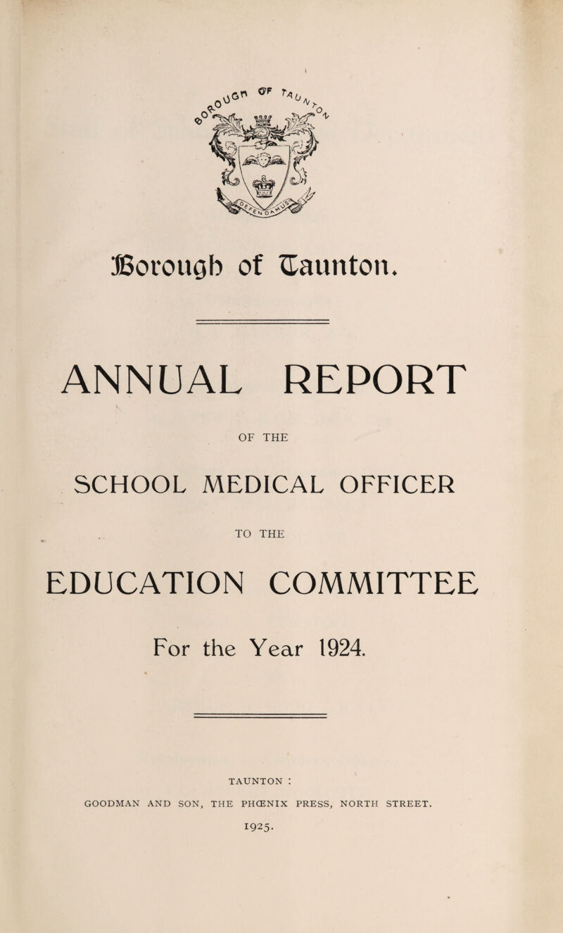 Borough of Taunton. ANNUAL REPORT OF THE SCHOOL MEDICAL OFFICER TO THE EDUCATION COMMITTEE For the Year 1924. TAUNTON : GOODMAN AND SON, THE PHCENIX PRESS, NORTH STREET. 1925-