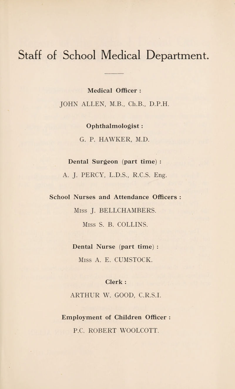 Staff of School Medical Department. Medical Officer : JOHN ALLEN, M.B., Ch.B., D.P.H. Ophthalmologist : G. P. HAWKER, M.D. Dental Surgeon (part time) : A. J. PERCY, L.D.S., R.C.S. Eng. School Nurses and Attendance Officers : Miss J. BELLCHAMBERS. Miss S. B. COLLINS. Dental Nurse (part time) : Miss A. E. CUMSTOCK. Clerk : ARTHUR W. GOOD, C.R.S.I. Employment of Children Officer : P.C. ROBERT WOOLCOTT.