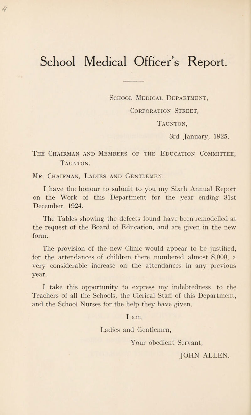School Medical Officer s Report. School Medical Department, Corporation Street, Taunton, 3rd January, 1925. The Chairman and Members of the Education Committee, Taunton. Mr. Chairman, Ladies and Gentlemen, I have the honour to submit to you my Sixth Annual Report on the Work of this Department for the year ending 31st December, 1924. The Tables showing the defects found have been remodelled at the request of the Board of Education, and are given in the new form. The provision of the new Clinic would appear to be justified, for the attendances of children there numbered almost 8,000, a very considerable increase on the attendances in any previous year. I take this opportunity to express my indebtedness to the Teachers of all the Schools, the Clerical Staff of this Department, and the School Nurses for the help they have given. I am, Ladies and Gentlemen, Your obedient Servant, JOHN ALLEN.