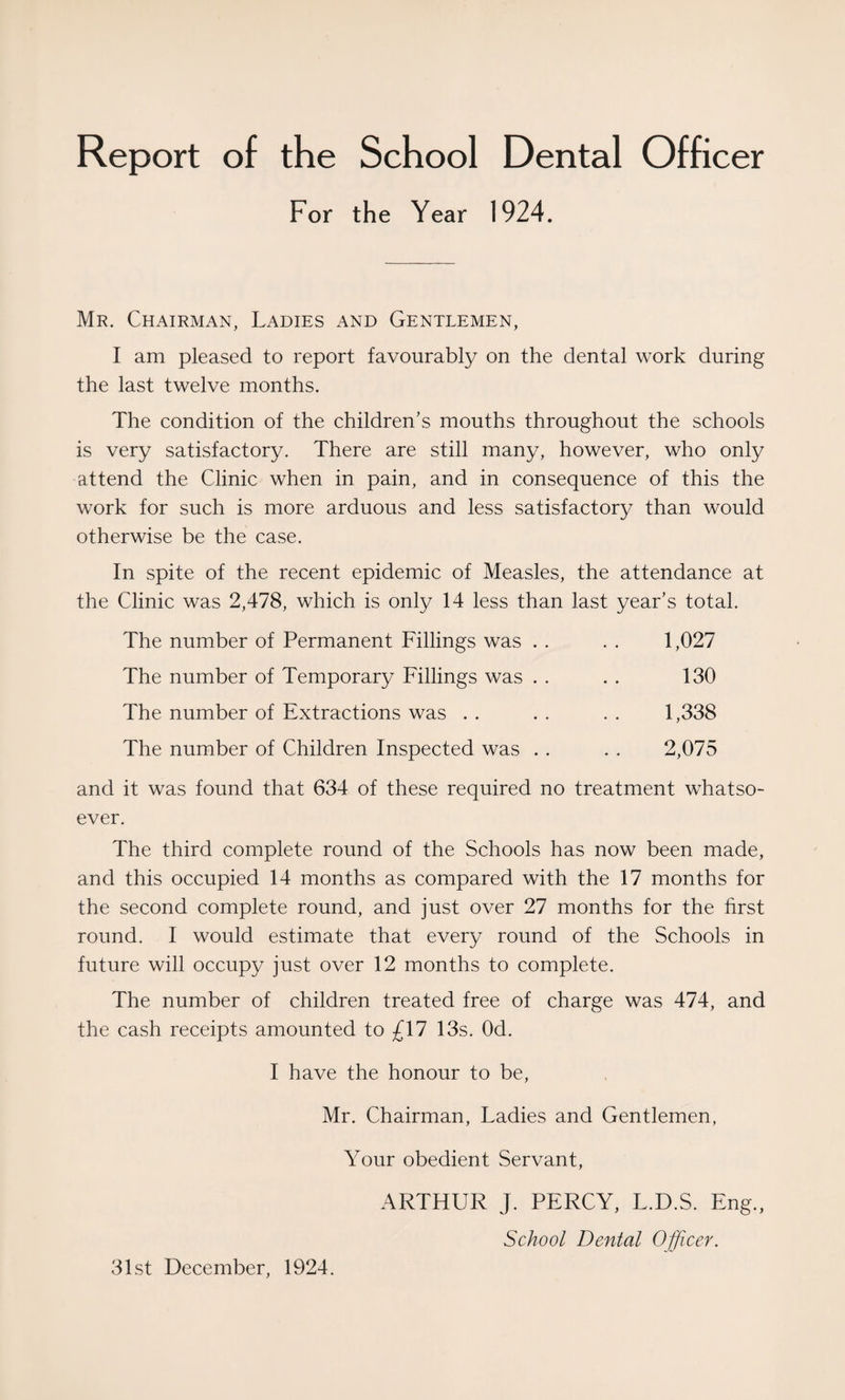 Report of the School Dental Officer For the Year 1924. Mr. Chairman, Ladies and Gentlemen, I am pleased to report favourably on the dental work during the last twelve months. The condition of the children’s mouths throughout the schools is very satisfactory. There are still many, however, who only attend the Clinic when in pain, and in consequence of this the work for such is more arduous and less satisfactory than would otherwise be the case. In spite of the recent epidemic of Measles, the attendance at the Clinic was 2,478, which is only 14 less than last year’s total. The number of Permanent Fillings was . . . . 1,027 The number of Temporary Fillings was . . . . 130 The number of Extractions was . . . . . . 1,338 The number of Children Inspected was . . . . 2,075 and it was found that 634 of these required no treatment whatso¬ ever. The third complete round of the Schools has now been made, and this occupied 14 months as compared with the 17 months for the second complete round, and just over 27 months for the first round. I would estimate that every round of the Schools in future will occupy just over 12 months to complete. The number of children treated free of charge was 474, and the cash receipts amounted to £17 13s. Od. I have the honour to be, Mr. Chairman, Ladies and Gentlemen, Your obedient Servant, ARTHUR J. PERCY, L.D.S. Eng., School Dental Officer. 31st December, 1924.