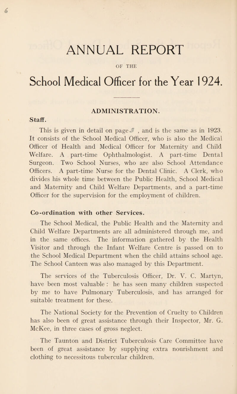 ANNUAL REPORT OF THE School Medical Officer for the Year 1924. Staff. ADMINISTRATION. This is given in detail on page , and is the same as in 1923. It consists of the School Medical Officer, who is also the Medical Officer of Health and Medical Officer for Maternity and Child Welfare. A part-time Ophthalmologist. A part-time Dental Surgeon. Two School Nurses, who are also School Attendance Officers. A part-time Nurse for the Dental Clinic. A Clerk, who divides his whole time between the Public Health, School Medical and Maternity and Child Welfare Departments, and a part-time Officer for the supervision for the employment of children. Co-ordination with other Services. The School Medical, the Public Health and the Maternity and Child Welfare Departments are all administered through me, and in the same offices. The information gathered by the Health Visitor and through the Infant Welfare Centre is passed on to the School Medical Department when the child attains school age. The School Canteen was also managed by this Department. The services of the Tuberculosis Officer, Dr. V. C. Martyn, have been most valuable : he has seen many children suspected by me to have Pulmonary Tuberculosis, and has arranged for suitable treatment for these. The National Society for the Prevention of Cruelty to Children has also been of great assistance through their Inspector, Mr. G. McKee, in three cases of gross neglect. The Taunton and District Tuberculosis Care Committee have been of great assistance by supplying extra nourishment and clothing to necessitous tubercular children.