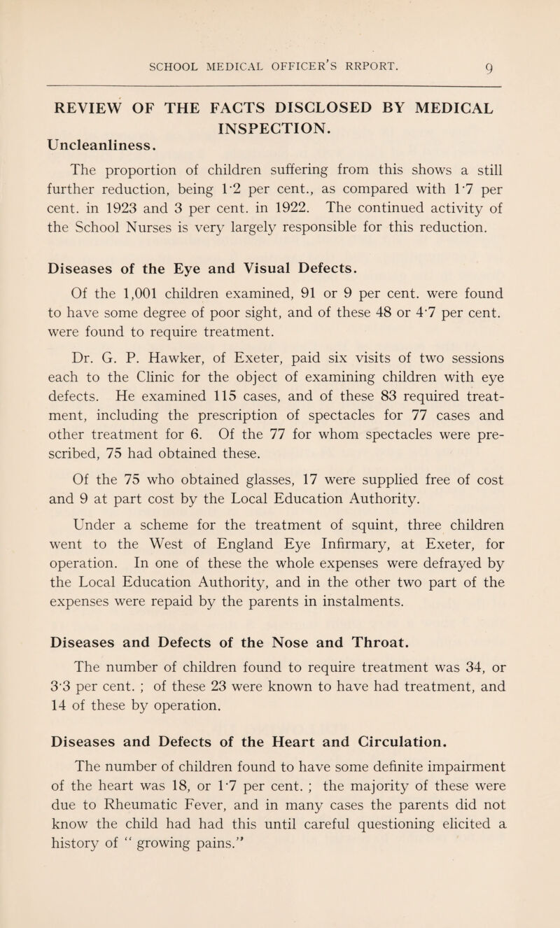REVIEW OF THE FACTS DISCLOSED BY MEDICAL INSPECTION. Uncleanliness. The proportion of children suffering from this shows a still further reduction, being T2 per cent., as compared with T7 per cent, in 1923 and 3 per cent, in 1922. The continued activity of the School Nurses is very largely responsible for this reduction. Diseases of the Eye and Visual Defects. Of the 1,001 children examined, 91 or 9 per cent, were found to have some degree of poor sight, and of these 48 or 4'7 per cent, were found to require treatment. Dr. G. P. Hawker, of Exeter, paid six visits of two sessions each to the Clinic for the object of examining children with eye defects. He examined 115 cases, and of these 83 required treat¬ ment, including the prescription of spectacles for 77 cases and other treatment for 6. Of the 77 for whom spectacles were pre¬ scribed, 75 had obtained these. Of the 75 who obtained glasses, 17 were supplied free of cost and 9 at part cost by the Local Education Authority. Under a scheme for the treatment of squint, three children went to the West of England Eye Infirmary, at Exeter, for operation. In one of these the whole expenses were defrayed by the Local Education Authority, and in the other two part of the expenses were repaid by the parents in instalments. Diseases and Defects of the Nose and Throat. The number of children found to require treatment was 34, or 33 per cent. ; of these 23 were known to have had treatment, and 14 of these by operation. Diseases and Defects of the Heart and Circulation. The number of children found to have some definite impairment of the heart was 18, or T7 per cent. ; the majority of these were due to Rheumatic Fever, and in many cases the parents did not know the child had had this until careful questioning elicited a history of “ growing pains.'