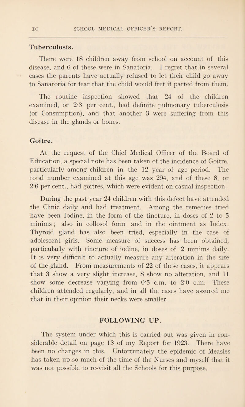 Tuberculosis. There were 18 children away from school on account of this disease, and 6 of these were in Sanatoria. I regret that in several cases the parents have actually refused to let their child go away to Sanatoria for fear that the child would fret if parted from them. The routine inspection showed that 24 of the children examined, or 23 per cent., had definite pulmonary tuberculosis (or Consumption), and that another 3 were suffering from this disease in the glands or bones. Goitre. At the request of the Chief Medical Officer of the Board of Education, a special note has been taken of the incidence of Goitre, particularly among children in the 12 year of age period. The total number examined at this age was 294, and of these 8, or 2’6 per cent., had goitres, which were evident on casual inspection. During the past year 24 children with this defect have attended the Clinic daily and had treatment. Among the remedies tried have been Iodine, in the form of the tincture, in doses of 2 to 5 minims ; also in collosol form and in the ointment as Iodex. Thyroid gland has also been tried, especially in the case of adolescent girls. Some measure of success has been obtained, particularly with tincture of iodine, in doses of 2 minims daily. It is very difficult to actually measure any alteration in the size of the gland. From measurements of 22 of these cases, it appears that 3 show a very slight increase, 8 show no alteration, and 11 show some decrease varying from 05 c.m. to 20 c.m. These children attended regularly, and in all the cases have assured me that in their opinion their necks were smaller. FOLLOWING UP. The system under which this is carried out was given in con¬ siderable detail on page 13 of my Report for 1923. There have been no changes in this. Unfortunately the epidemic of Measles has taken up so much of the time of the Nurses and myself that it was not possible to re-visit all the Schools for this purpose.