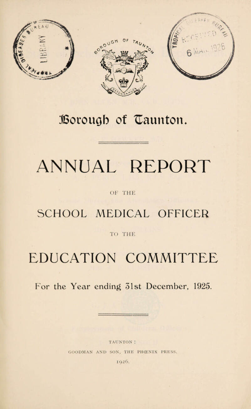 ANNUAL REPORT OF THE SCHOOL MEDICAL OFFICER TO THE EDUCATION COMMITTEE For the Year ending 31st December, 1925. TAUNTON : GOODMAN AND SON, THE PHCENIX PRESS. 1926.