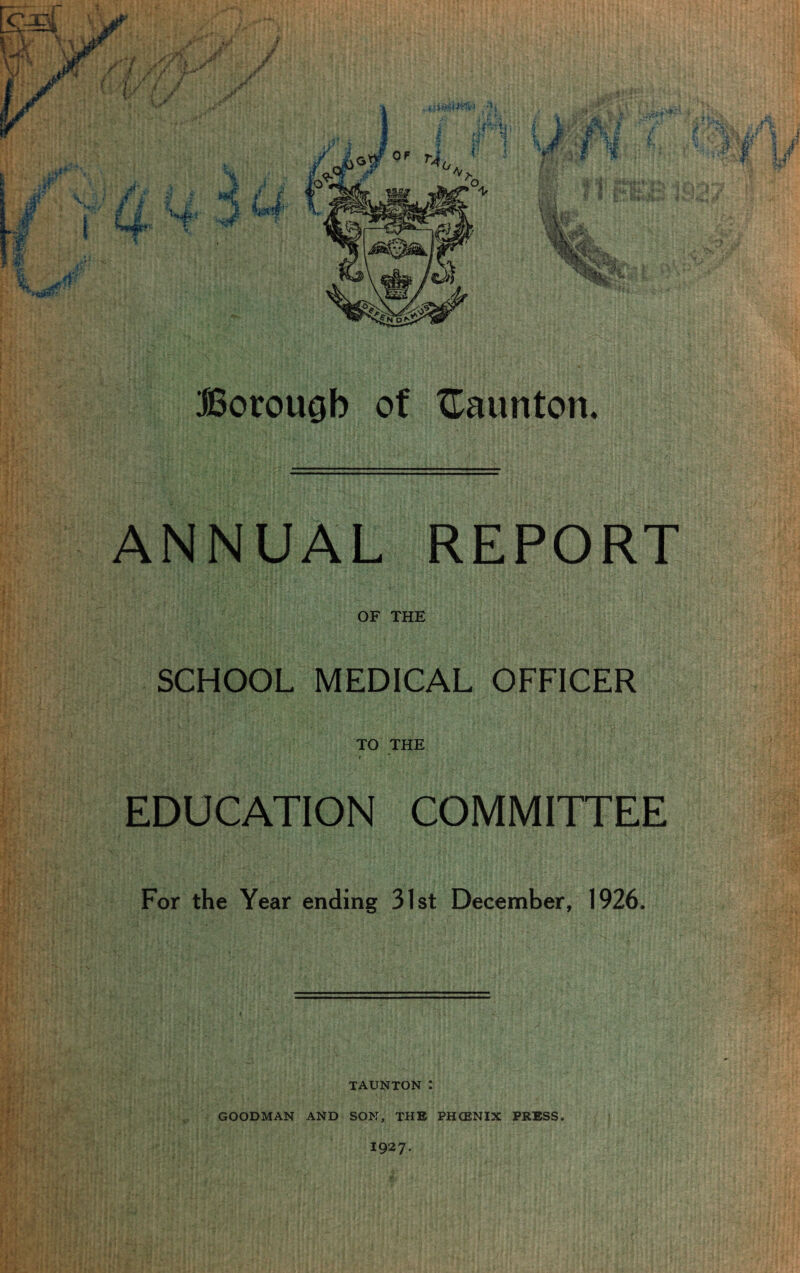 ANNUAL REPORT OF THE SCHOOL MEDICAL OFFICER TO THE EDUCATION COMMITTEE For the Year ending 31st December, 1926. TAUNTON I GOODMAN AND SON, THE PHCENIX PRESS. I927.