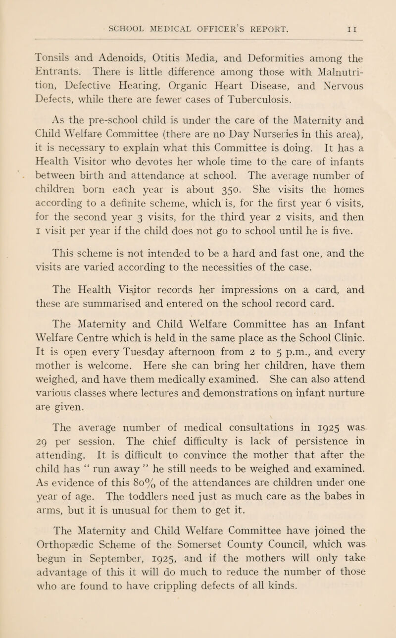Tonsils and Adenoids, Otitis Media, and Deformities among the Entrants. There is little difference among those with Malnutri¬ tion, Defective Hearing, Organic Heart Disease, and Nervous Defects, while there are fewer cases of Tuberculosis. As the pre-school child is under the care of the Maternity and Child Welfare Committee (there are no Day Nurseries in this area), it is necessary to explain what this Committee is doing. It has a Health Visitor who devotes her whole time to the care of infants between birth and attendance at school. The average number of children born each year is about 350. She visits the homes according to a definite scheme, which is, for the first year 6 visits, for the second year 3 visits, for the third year 2 visits, and then 1 visit per year if the child does not go to school until he is five. This scheme is not intended to be a hard and fast one, and the visits are varied according to the necessities of the case. The Health Visitor records her impressions on a card, and these are summarised and entered on the school record card. The Maternity and Child Welfare Committee has an Infant Welfare Centre which is held in the same place as the School Clinic. It is open every Tuesday afternoon from 2 to 5 p.m., and every mother is welcome. Here she can bring her children, have them weighed, and have them medically examined. She can also attend various classes where lectures and demonstrations on infant nurture are given. The average number of medical consultations in 1925 was 29 per session. The chief difficulty is lack of persistence in attending. It is difficult to convince the mother that after the child has “ run away ” he still needs to be weighed and examined. As evidence of this 80% of the attendances are children under one year of age. The toddlers need just as much care as the babes in arms, but it is unusual for them to get it. The Maternity and Child Welfare Committee have joined the Orthopaedic Scheme of the Somerset County Council, which was begun in September, 1925, and if the mothers will only take advantage of this it will do much to reduce the number of those who are found to have crippling defects of all kinds.