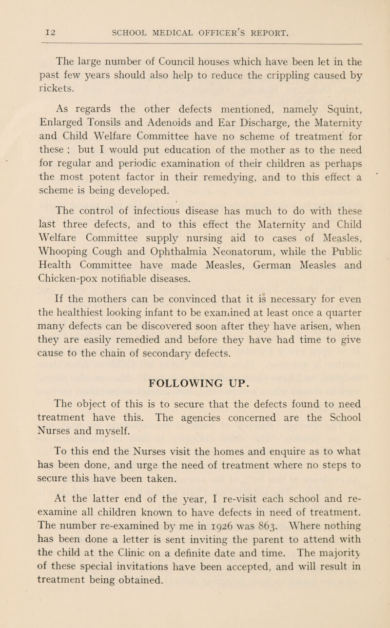 The large number of Council houses which have been let in the past few years should also help to reduce the crippling caused by rickets. As regards the other defects mentioned, namely Squint, Enlarged Tonsils and Adenoids and Ear Discharge, the Maternity and Child Welfare Committee have no scheme of treatment for these ; but I would put education of the mother as to the need for regular and periodic examination of their children as perhaps the most potent factor in their remedying, and to this effect a scheme is being developed. The control of infectious disease has much to do with these last three defects, and to this effect the Maternity and Child Welfare Committee supply nursing aid to cases of Measles, Whooping Cough and Ophthalmia Neonatorum, while the Public Health Committee have made Measles, German Measles and Chicken-pox notifiable diseases. If the mothers can be convinced that it is necessary for even the healthiest looking infant to be examined at least once a quarter many defects can be discovered soon after they have arisen, when they are easily remedied and before they have had time to give cause to the chain of secondary defects. FOLLOWING UP. The object of this is to secure that the defects found to need treatment have this. The agencies concerned are the School Nurses and myself. To this end the Nurses visit the homes and enquire as to what has been done, and urge the need of treatment where no steps to secure this have been taken. At the latter end of the year, I re-visit each school and re¬ examine all children known to have defects in need of treatment. The number re-examined by me in 1926 was 863. Where nothing has been done a letter is sent inviting the parent to attend with the child at the Clinic on a definite date and time. The majority of these special invitations have been accepted, and will result in treatment being obtained.