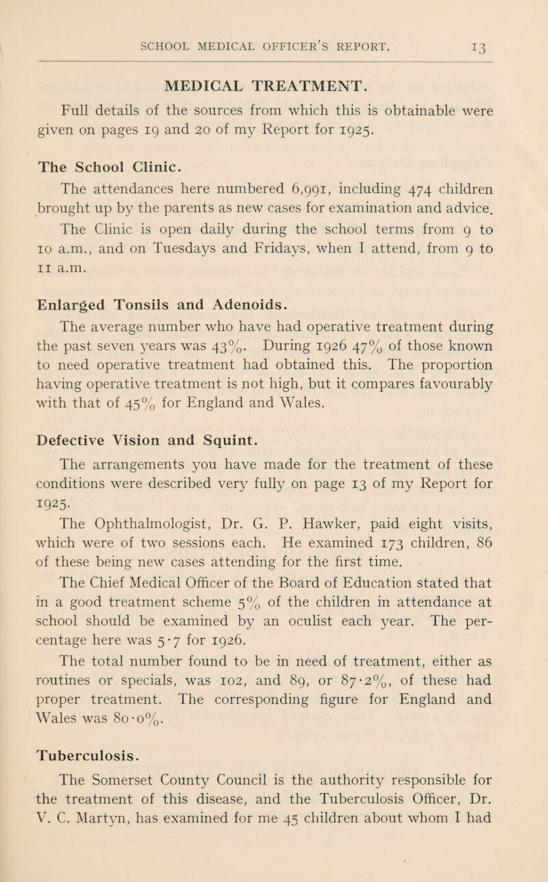 MEDICAL TREATMENT. Full details of the sources from which this is obtainable were given on pages 19 and 20 of my Report for 1925. The School Clinic. The attendances here numbered 6,991, including 474 children brought up by the parents as new cases for examination and advice. The Clinic is open daily during the school terms from 9 to 10 a.m., and on Tuesdays and Fridays, when I attend, from 9 to 11 a.m. Enlarged Tonsils and Adenoids. The average number who have had operative treatment during the past seven years was 43%. During 1926 47% of those known to need operative treatment had obtained this. The proportion having operative treatment is not high, but it compares favourably with that of 45% for England and Wales. Defective Vision and Squint. The arrangements you have made for the treatment of these conditions were described very fully on page 13 of my Report for 1925. The Ophthalmologist, Dr. G. P. Hawker, paid eight visits, which were of two sessions each. He examined 173 children, 86 of these being new cases attending for the first time. The Chief Medical Officer of the Board of Education stated that in a good treatment scheme 5% of the children in attendance at school should be examined by an oculist each year. The per¬ centage here was 5*7 for 1926. The total number found to be in need of treatment, either as routines or specials, was 102, and 89, or 87-2%, of these had proper treatment. The corresponding figure for England and Wales was 80 *o%. Tuberculosis. The Somerset County Council is the authority responsible for the treatment of this disease, and the Tuberculosis Officer, Dr. V. C. Martyn, has examined for me 45 children about whom I had