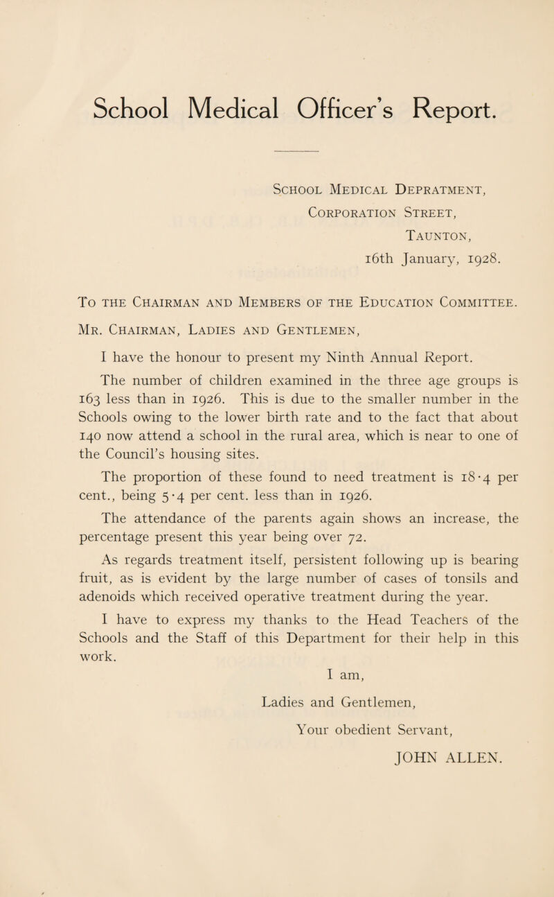 School Medical Officer s Report. School Medical Depratment, Corporation Street, Taunton, 16th January, 1928. To the Chairman and Members of the Education Committee. Mr. Chairman, Ladies and Gentlemen, I have the honour to present my Ninth Annual Report. The number of children examined in the three age groups is 163 less than in 1926. This is due to the smaller number in the Schools owing to the lower birth rate and to the fact that about 140 now attend a school in the rural area, which is near to one of the Council’s housing sites. The proportion of these found to need treatment is 18-4 per cent., being 5*4 per cent, less than in 1926. The attendance of the parents again shows an increase, the percentage present this year being over 72. As regards treatment itself, persistent following up is bearing fruit, as is evident by the large number of cases of tonsils and adenoids which received operative treatment during the year. I have to express my thanks to the Head Teachers of the Schools and the Staff of this Department for their help in this work. I am, Ladies and Gentlemen, Your obedient Servant, JOHN ALLEN.
