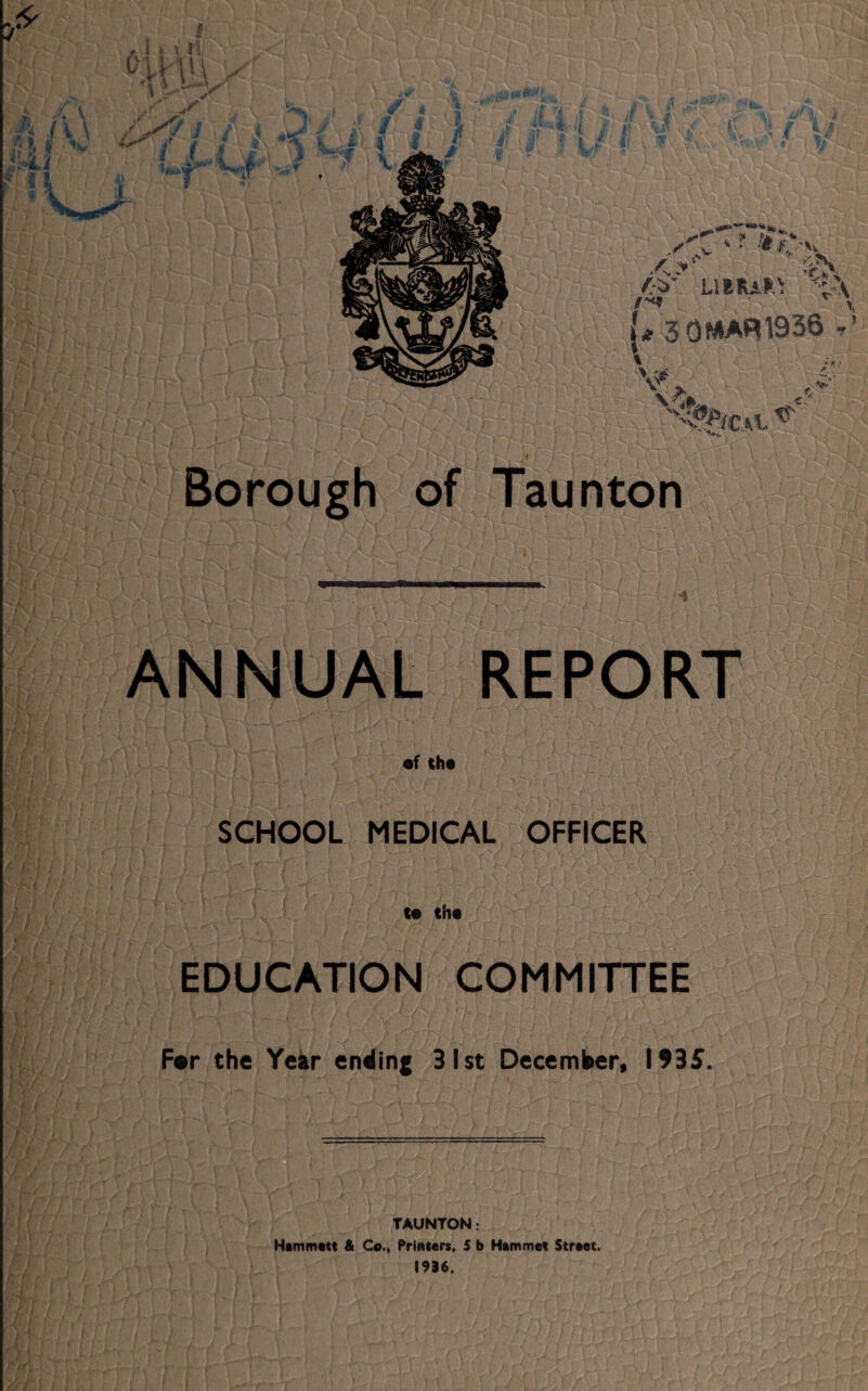 ****** if ft /V* * fj\ /£' Limits 'i'v /*** \ {* 3 0WAR 1936 , l V Va <%ca ^ Borough of Taunton ANNUAL REPORT •f the SCHOOL MEDICAL OFFICER te the EDUCATION COMMITTEE F*r the Year ending 31st December, 1935. TAUNTON: Hammett & Co., Printers, 5 b Hammet Street. 1936.