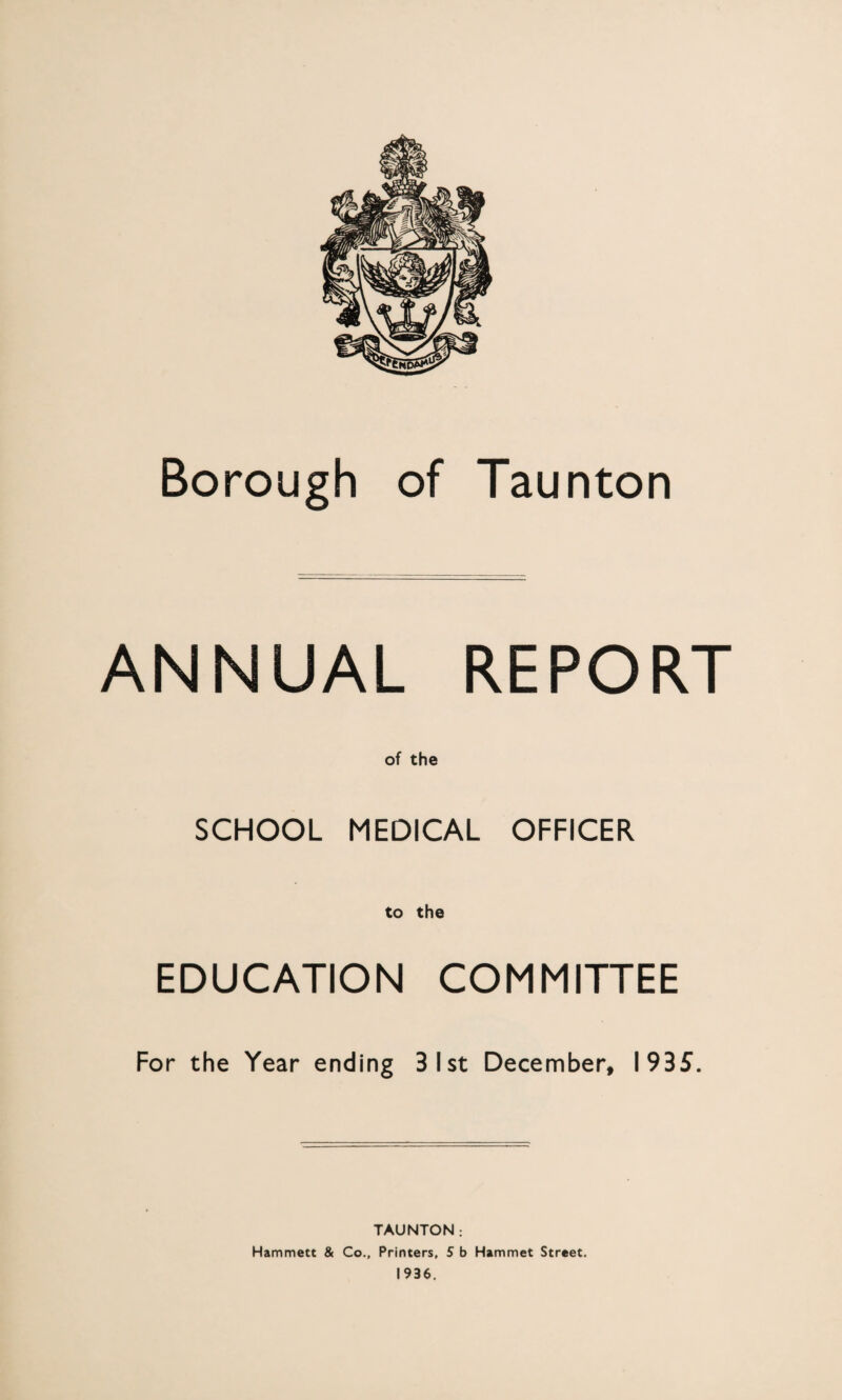 Borough of Taunton ANNUAL REPORT SCHOOL MEDICAL OFFICER to the EDUCATION COMMITTEE For the Year ending 31st December, 1935. TAUNTON: Hammett & Co., Printers, S b Hammet Street.