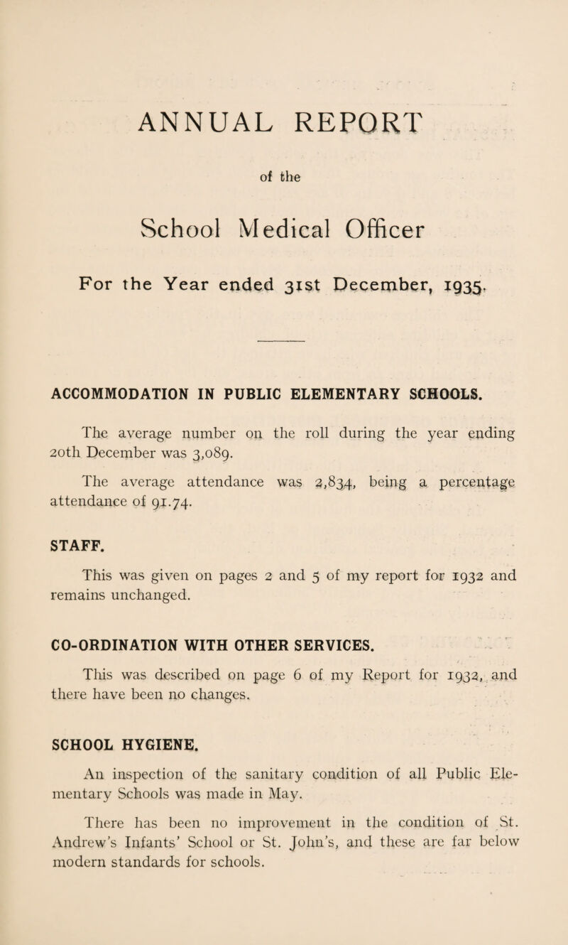 ANNUAL REPORT of the School Medical Officer For the Year ended 31st December, 1935 ACCOMMODATION IN PUBLIC ELEMENTARY SCHOOLS. The average number on the roll during the year ending 20th December was 3,089. The average attendance was 2,834, being a percentage attendance of 94.74. STAFF. This was given on pages 2 and 5 of my report for 1932 and remains unchanged. CO-ORDINATION WITH OTHER SERVICES. This was described on page 6 of my Report for 1932, and there have been no changes. SCHOOL HYGIENE. An inspection of the sanitary condition of all Public Ele¬ mentary Schools was made in May. There has been no improvement in the condition of St. Andrew’s Infants’ School or St. John’s, and these are far below modern standards for schools.