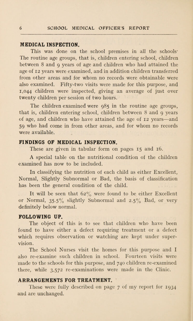 MEDICAL INSPECTION. This was done on the school premises in all the schools- The routine age groups, that is, children entering school, children between 8 and 9 years of age and children who had attained the age of 12 years were examined, and in addition children transferred from other areas and for whom no records were obtainable were also examined. Fifty-two visits were made for this purpose, and 1,044 children were inspected, giving an average of just over twenty children per session of two hours. The children examined were 985 in the routine age groups, that is, children entering school, children between 8 and 9 years of age, and children who have attained the age of 12 years—and 59 who had come in from other areas, and for whom no records were available. FINDINGS OF MEDICAL INSPECTION. These are given in tabular form on pages 15 and 16. A special table on the nutritional condition of the children examined has now to be included. In classifying the nutrition of each child as either Excellent, Normal, Slightly Subnormal or Bad, the basis of classification has been the general condition of the child. It will be seen that 62% were found to be either Excellent or Normal, 35.5% slightly Subnormal and 2.5% Bad, or very definitely below normal. FOLLOWING UP. The object of this is to see that children who have been found to have either a defect requiring treatment or a defect which requires observation or watching are kept under super¬ vision. The School Nurses visit the homes for this purpose and I also re-examine such children in school. Fourteen visits were made to the schools for this purpose, and 740 children re-examined there, while 3,572 re-examinations were made in the Clinic. ARRANGEMENTS FOR TREATMENT. * These were fully described on page 7 of my report for 1934 and are unchanged.