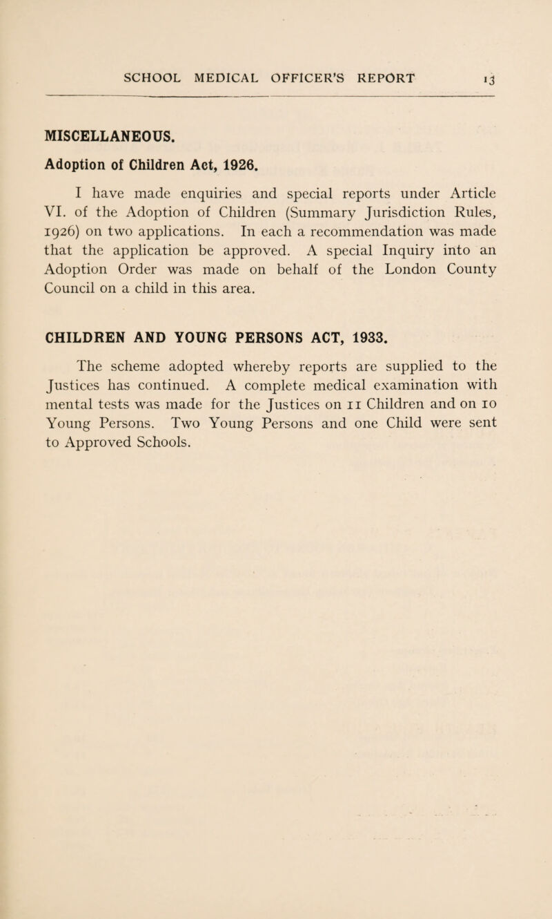 MISCELLANEOUS. Adoption of Children Act, 1926. I have made enquiries and special reports under Article VI. of the Adoption of Children (Summary Jurisdiction Rules, 1926) on two applications. In each a recommendation was made that the application be approved. A special Inquiry into an Adoption Order was made on behalf of the London County Council on a child in this area. CHILDREN AND YOUNG PERSONS ACT, 1933. The scheme adopted whereby reports are supplied to the Justices has continued. A complete medical examination with mental tests was made for the Justices on 11 Children and on 10 Young Persons. Two Young Persons and one Child were sent to Approved Schools.