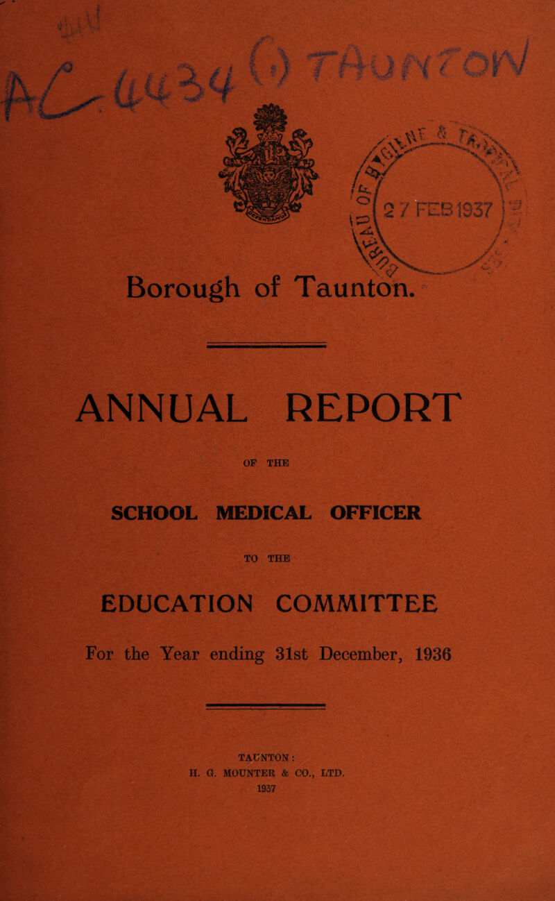 Jr 2 I \ jj 0&&f*** %, ., ,, A'-,. *. X  y .. ,:/;. / '■■i /■ I I ’a \11 I * '•< * ■/ , ^ vx A ri-'x \V .* x X > n rA.X' vx- »k\ Borough of Taunton. ANNUAL REPORT OF THE SCHOOL MEDICAL OFFICER TO THE EDUCATION COMMITTEE For the Year ending 31st December, 1936 TAUNTON: H. G, MOUNTER & CO., LTD. 1937