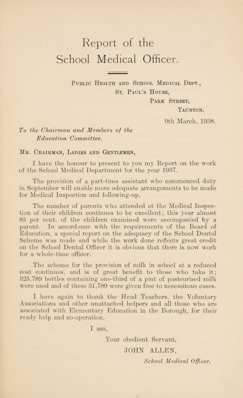 Report of the School Medical Officer. Public Health and School Medical Dept.* St. Paul’s House, Park Street, Taunton. 9th March, 1988. To the Chairman and Members of the Education Committee. Mr. Chairman, Ladies and Gentlemen, I have the honour to present to you my Report on the work of the School Medical Department for the year 1937. The provision of a part-time assistant who commenced duty in September will enable more adequate arrangements to be made for Medical Inspection and following-up. The number of parents who attended at the Medical Inspec¬ tion of their children continues to be excellent; this year almost 83 per cent, of the children examined were accompanied by a parent. In accordance with the requirements of the Board of Education, a special report on the adequacy of the School Dental Scheme was made and while the work done reflects great credit on the School Dental Officer it is obvious that there is now work for a whole-time officer. The scheme for the provision of milk in school at a reduced cost continues, and is of great benefit to those who take it; 325,789 bottles containing one-third of a pint of pasteurised milk were used and of these 31,789 were given free to necessitous cases. I have again to thank the Head Teachers, the Voluntary Associations and other unattached helpers and all those who are associated with Elementary Education in the Borough, for their ready help and co-operation. I am, Your obedient Servant, JOHN ALLEN,