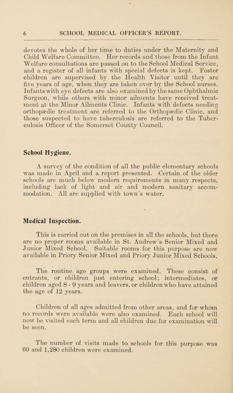 devotes the whole of her time to duties under the Maternity and Child Welfare Committee. Her records and those from the Infant Welfare consultations are passed on to the School Medical Service, and a register of all infants with special defects is kept. Roster children are supervised by the Health Visitor until they are five years of age, when they are taken over by the School nurses. Infants with eye defects are also examined by the same Ophthalmic Surgeon, while others with minor ailments have received treat¬ ment at the Minor Ailments Clinic. Infants with defects needing orthopaedic treatment are referred to the Orthopaedic Clinic, and those suspected to have tuberculosis are referred to the Tuber¬ culosis Officer of the Somerset County Council. School Hygiene. A survey of the condition of all the public elementary schools was made in April and a report presented. Certain of the older schools are much below modern requirements in many respects, including lack of light and air and modern sanitary accom¬ modation. All are supplied with town’s water. Medical Inspection. This is carried out on the premises in all the schools, but there are no proper rooms available in St. Andrew’s Senior Mixed and Junior Mixed School. Suitable rooms for this purpose are now available in Priory Senior Mixed and Priory Junior Mixed Schools. The routine age groups were examined. These consist of entrants, or children just entering school; intermediates, or children aged 8 - 9 years and leavers, or children who have attained the age of 12 years. Children of all ages admitted from other areas, and for whom no records were available were also examined. Each school will now be visited each term and all children due for examination will be seen. The number of visits made to schools for this purpose was 69 and 1,280 children were examined.