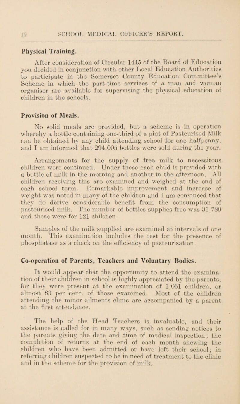 Physical Training. After consideration of Circular 1445 of the Board of Education you decided in conjunction with other Local Education Authorities to participate in the Somerset County Education Committee’s Scheme in which the part-time services of a man and woman organiser are available for supervising the physical education of children in the schools. Provision of Meals. No solid meals are provided, but a scheme is in operation whereby a bottle containing one-third of a pint of Pasteurised Milk can be obtained by any child attending school for one halfpenny, and I am informed that 294,005 bottles were sold during the year. Arrangements for the supply of free milk to necessitous children were continued. Under these each child is provided with a bottle of milk in the morning and another in the afternoon. All children receiving this are examined and weighed at the end of each school term. Bemarkable improvement and increase of weight was noted in many of the children and I am convinced that they do derive considerable benefit from the consumption of pasteurised milk. The number of bottles supplies free was 31,789 and these were for 121 children. ^Samples of the milk supplied are examined at intervals of one month. This examination includes the test for the presence of phosphatase as a check on the efficiency of pasteurisation. Cooperation of Parents, Teachers and Voluntary Bodies. It would appear that the opportunity to attend the examina¬ tion of their children in school is highly appreciated by the parents, for they were present at the examination of 1,061 children, or almost 83 per cent, of those examined. Most of the children attending the minor ailments clinic are accompanied by a parent at the first attendance. The help of the Head Teachers is invaluable, and their assistance is called for in many ways, such as sending notices to the parents giving the date and time of medical inspection; the completion of returns at the end of each month shewing the children who have been admitted or have left their school; in referring children suspected to be in need of treatment to the clinic and in the scheme for the provision of milk.