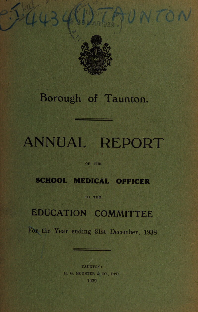 ANNUAL REPORT OP THE SCHOOL MEDICAL OFFICER TO THB EDUCATION COMMITTEE For the Year ending 31st December, 1938 TAUNTON: H. G, MOUNTER & CO,, LTD. 1939