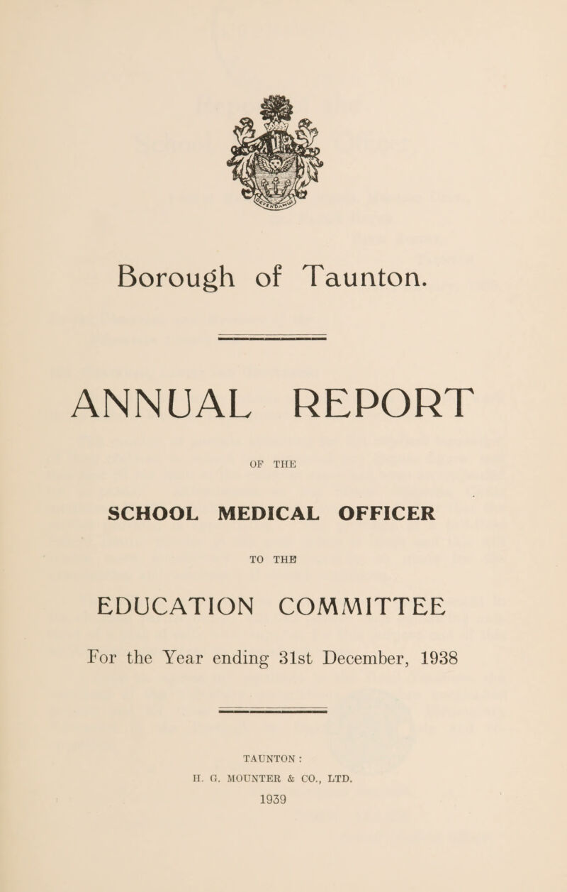 ANNUAL REPORT OF THE SCHOOL MEDICAL OFFICER TO THE EDUCATION COMMITTEE For the Year ending 31st December, 1938 TAUNTON: H. G. MOUNTER & CO., LTD. 1939