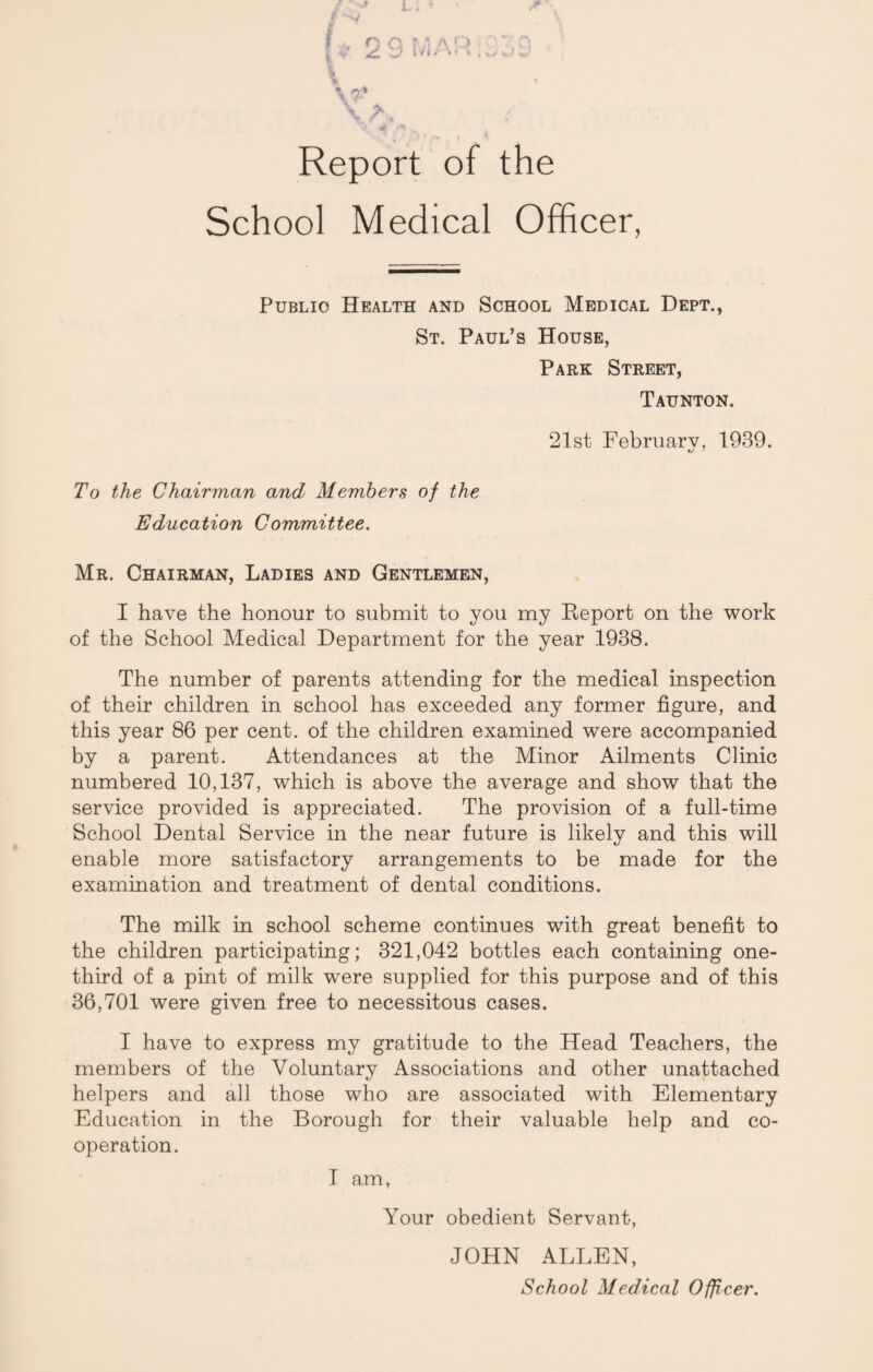 Report of the School Medical Officer, Public Health and School Medical Dept., St. Paul’s House, Park Street, Taunton. 21st February. 1939. To the Chairman and Members of the Education Committee. Mr. Chairman, Ladies and Gentlemen, I have the honour to submit to you my Report on the work of the School Medical Department for the year 1938. The number of parents attending for the medical inspection of their children in school has exceeded any former figure, and this year 86 per cent, of the children examined were accompanied by a parent. Attendances at the Minor Ailments Clinic numbered 10,137, which is above the average and show that the service provided is appreciated. The provision of a full-time School Dental Service in the near future is likely and this will enable more satisfactory arrangements to be made for the examination and treatment of dental conditions. The milk in school scheme continues with great benefit to the children participating; 321,042 bottles each containing one- third of a pint of milk were supplied for this purpose and of this 36,701 were given free to necessitous cases. I have to express my gratitude to the Head Teachers, the members of the Voluntary Associations and other unattached helpers and all those who are associated with Elementary Education in the Borough for their valuable help and co¬ operation. I am, Your obedient Servant, JOHN ALLEN,