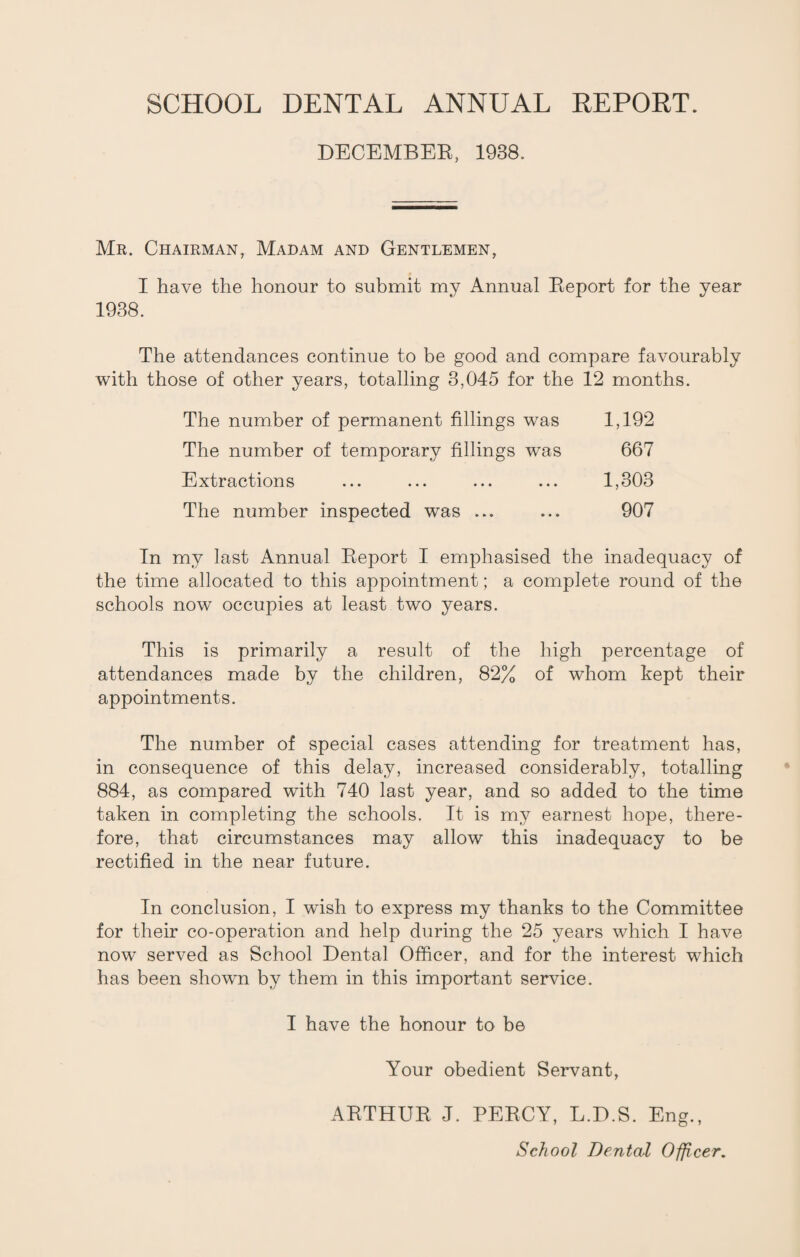 DECEMBER, 1938. Mr. Chairman, Madam and Gentlemen, I have the honour to submit my Annual Report for the year 1938. The attendances continue to be good and compare favourably with those of other years, totalling 3,045 for the 12 months. The number of permanent fillings was 1,192 The number of temporary fillings was 667 Extractions ... ... ... ... 1,303 The number inspected was ... ... 907 In my last Annual Report I emphasised the inadequacy of the time allocated to this appointment; a complete round of the schools now occupies at least two years. This is primarily a result of the high percentage of attendances made by the children, 82% of whom kept their appointments. The number of special cases attending for treatment has, in consequence of this delay, increased considerably, totalling 884, as compared with 740 last year, and so added to the time taken in completing the schools. It is my earnest hope, there¬ fore, that circumstances may allow this inadequacy to be rectified in the near future. In conclusion, I wish to express my thanks to the Committee for their co-operation and help during the 25 years which I have now served as School Dental Officer, and for the interest which has been shown by them in this important service. I have the honour to be Your obedient Servant, ARTHUR J. PERCY, L.D.S. Eng.,