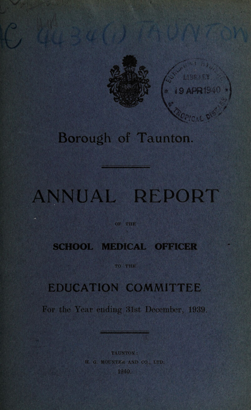 ANNUAL • -&Y, A \ OF THE ,V. SCHOOL MEDICAL OFFICER TO THE mi EDUCATION COMMITTEE For the Year ending 31ist December, 1939 TAUNTON: H. G. MOUNTED AND CO., LTD. 1940.