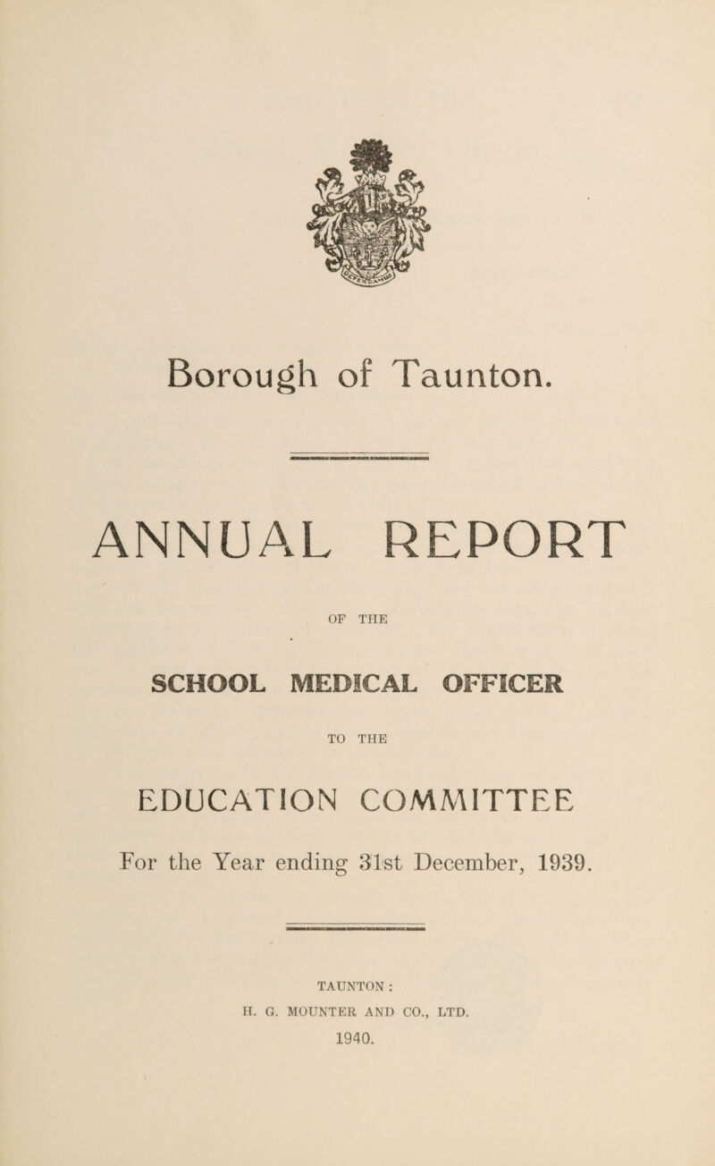 Borough of Taunton. ANNUAL REPORT OF THE SCHOOL MEDICAL OFFICER TO THE EDUCATION COMMITTEE For the Year ending 31st December, 1939. TAUNTON: H. G. MOUNTER AND CO., LTD. 1940.