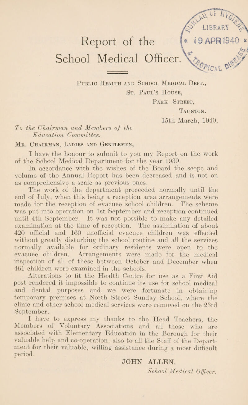 Report of the <9 APR 1940 * School Medical Officer.\a VyCa.L ^ Public Health and School Medical Dept., St. Paul’s House, Park Street, Taunton. 15tli March, 1940. To the Chairman and Members of the Education Committee. Mr. Chairman, Ladies and Gentlemen, I have the honour to submit to you my Report on the work of the School Medical Department for the year 1939. In accordance with the wishes of the Board the scope and volume of the Annual Report has been decreased and is not on as comprehensive a scale as previous ones. The work of the department proceeded normally until the end of July, when this being a reception area arrangements were made for the reception of evacuee school children. The scheme was put into operation on 1st 'September and reception continued until 4th September. It was not possible to make any detailed examination at the time of reception. The assimilation of about 420 official and 160 unofficial evacuee children was effected without greatly disturbing the school routine and all the services normally available for ordinary residents were open to the evacuee children. Arrangements were made for the medical inspection of all of these between October and December wffien 461 children were examined in the schools. Alterations to fit the Health Centre for use as a First Aid post rendered it impossible to continue its use for school medical and dental purposes and we were fortunate in obtaining temporary premises at North Street Sunday School, where the clinic and other school medical services were removed on the 23rd September. I have to express my thanks to the Head Teachers, the Members of Voluntary Associations and all those who are associated with Elementary Education in the Borough for their valuable help and co-operation, also to all the Staff of the Depart¬ ment for their valuable, willing assistance during a most difficult period. JOHN ALLEN,