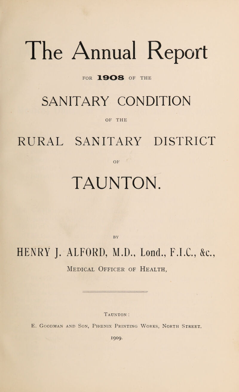 The Annual Report FOR 1908 OF TFIE SANITARY CONDITION OF THE RURAL SANITARY DISTRICT OF TAUNTON. BY HENRY J. ALFORD, M.D., Lond., F.I.C., &c., Medical Officer of Health, Taunton: E. Goodman and Son, Phoenix Printing Works, North Street. 1909.