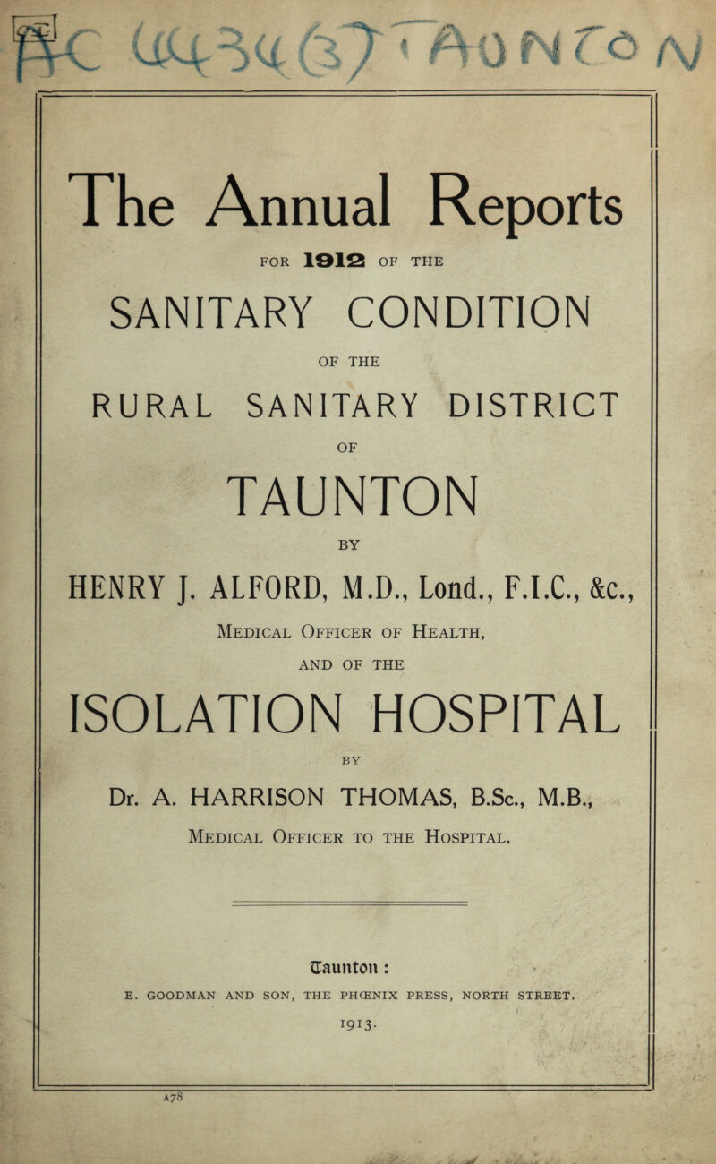 I I l I J N (o f\, The Annual Reports FOR 1912 OF THE SANITARY CONDITION OF THE RURAL SANITARY DISTRICT OF TAUNTON BY HENRY J. ALFORD, M.D., Loncl., F.I.C., &c., Medical Officer of Health, AND OF THE ISOLATION HOSPITAL BY Dr. A. HARRISON THOMAS, B.Sc., M.B., Medical Officer to the Hospital. Gaunton: E. GOODMAN AND SON, THE PHCENIX PRESS, NORTH STREET. i 1913- A78