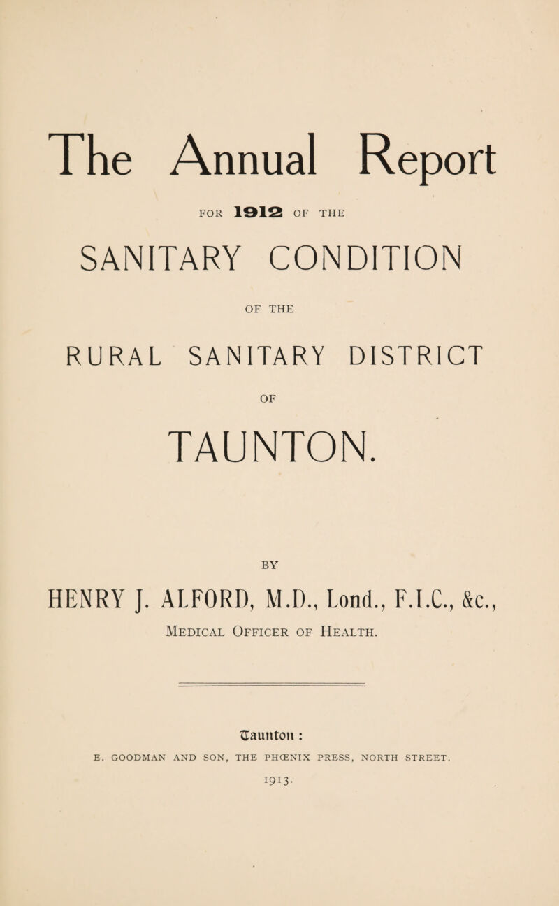 The Annual Report FOR 1912 OF THE SANITARY CONDITION OF THE RURAL SANITARY DISTRICT OF TAUNTON. BY HENRY J. ALFORD, M.D., Lond., F.I.C., &c„ Medical Officer of Health. {Taunton : E. GOODMAN AND SON, THE PHCENIX PRESS, NORTH STREET. I9I3-