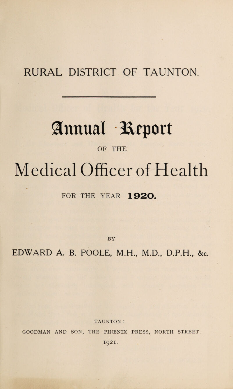 RURAL DISTRICT OF TAUNTON. Annual Hcport OF THE Medical Officer of Health FOR THE YEAR 1920. EDWARD A. B. POOLE, M.H., M.D., D.P.H., &c. TAUNTON I GOODMAN AND SON, THE PHCENIX PRESS, NORTH STREET. 1921.